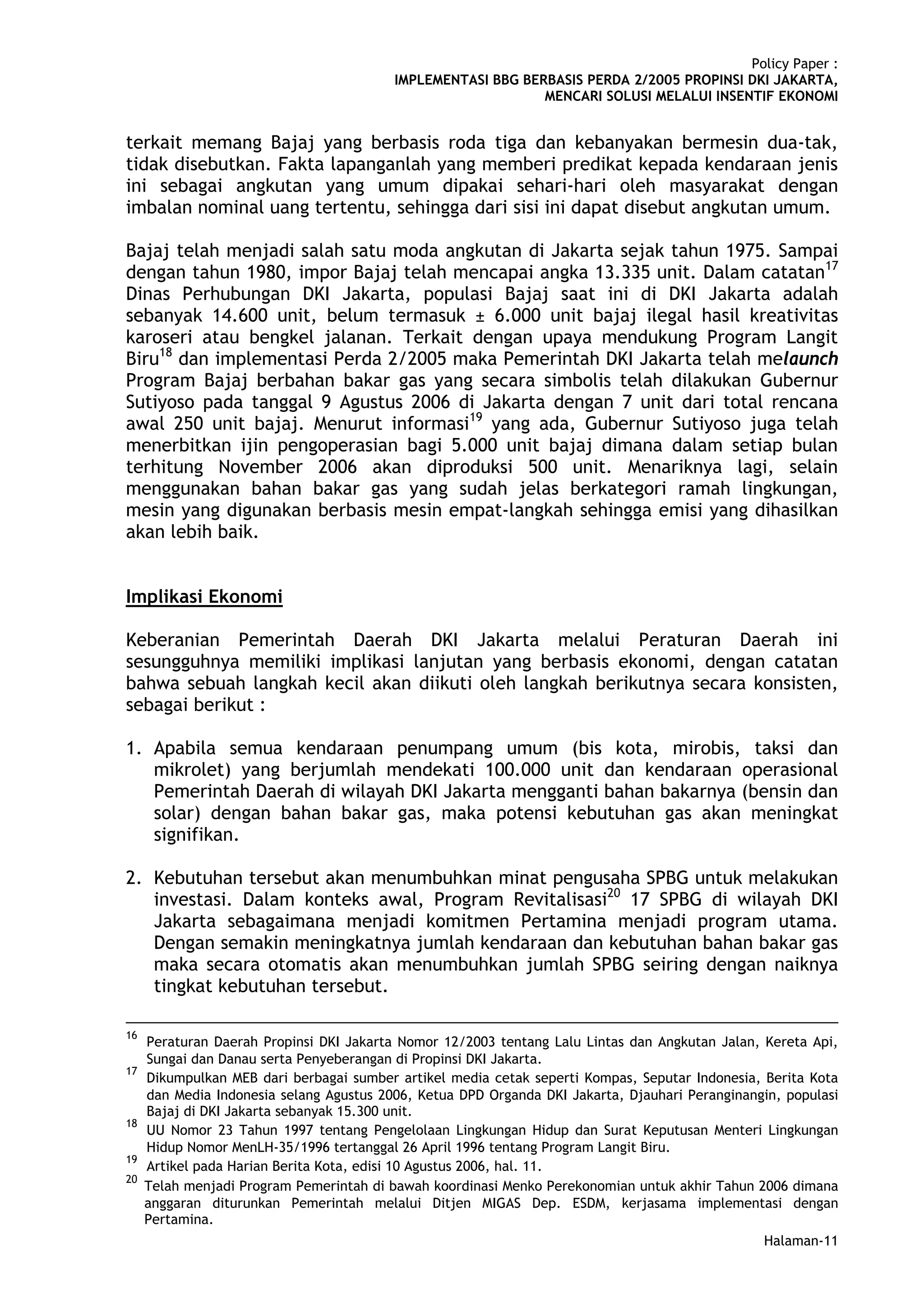 Policy Paper :
                                          IMPLEMENTASI BBG BERBASIS PERDA 2/2005 PROPINSI DKI JAKARTA,
                                                              MENCARI SOLUSI MELALUI INSENTIF EKONOMI


terkait memang Bajaj yang berbasis roda tiga dan kebanyakan bermesin dua-tak,
tidak disebutkan. Fakta lapanganlah yang memberi predikat kepada kendaraan jenis
ini sebagai angkutan yang umum dipakai sehari-hari oleh masyarakat dengan
imbalan nominal uang tertentu, sehingga dari sisi ini dapat disebut angkutan umum.

Bajaj telah menjadi salah satu moda angkutan di Jakarta sejak tahun 1975. Sampai
dengan tahun 1980, impor Bajaj telah mencapai angka 13.335 unit. Dalam catatan17
Dinas Perhubungan DKI Jakarta, populasi Bajaj saat ini di DKI Jakarta adalah
sebanyak 14.600 unit, belum termasuk ± 6.000 unit bajaj ilegal hasil kreativitas
karoseri atau bengkel jalanan. Terkait dengan upaya mendukung Program Langit
Biru18 dan implementasi Perda 2/2005 maka Pemerintah DKI Jakarta telah melaunch
Program Bajaj berbahan bakar gas yang secara simbolis telah dilakukan Gubernur
Sutiyoso pada tanggal 9 Agustus 2006 di Jakarta dengan 7 unit dari total rencana
awal 250 unit bajaj. Menurut informasi19 yang ada, Gubernur Sutiyoso juga telah
menerbitkan ijin pengoperasian bagi 5.000 unit bajaj dimana dalam setiap bulan
terhitung November 2006 akan diproduksi 500 unit. Menariknya lagi, selain
menggunakan bahan bakar gas yang sudah jelas berkategori ramah lingkungan,
mesin yang digunakan berbasis mesin empat-langkah sehingga emisi yang dihasilkan
akan lebih baik.


Implikasi Ekonomi

Keberanian Pemerintah Daerah DKI Jakarta melalui Peraturan Daerah ini
sesungguhnya memiliki implikasi lanjutan yang berbasis ekonomi, dengan catatan
bahwa sebuah langkah kecil akan diikuti oleh langkah berikutnya secara konsisten,
sebagai berikut :

1. Apabila semua kendaraan penumpang umum (bis kota, mirobis, taksi dan
   mikrolet) yang berjumlah mendekati 100.000 unit dan kendaraan operasional
   Pemerintah Daerah di wilayah DKI Jakarta mengganti bahan bakarnya (bensin dan
   solar) dengan bahan bakar gas, maka potensi kebutuhan gas akan meningkat
   signifikan.

2. Kebutuhan tersebut akan menumbuhkan minat pengusaha SPBG untuk melakukan
   investasi. Dalam konteks awal, Program Revitalisasi20 17 SPBG di wilayah DKI
   Jakarta sebagaimana menjadi komitmen Pertamina menjadi program utama.
   Dengan semakin meningkatnya jumlah kendaraan dan kebutuhan bahan bakar gas
   maka secara otomatis akan menumbuhkan jumlah SPBG seiring dengan naiknya
   tingkat kebutuhan tersebut.

16
     Peraturan Daerah Propinsi DKI Jakarta Nomor 12/2003 tentang Lalu Lintas dan Angkutan Jalan, Kereta Api,
     Sungai dan Danau serta Penyeberangan di Propinsi DKI Jakarta.
17
     Dikumpulkan MEB dari berbagai sumber artikel media cetak seperti Kompas, Seputar Indonesia, Berita Kota
     dan Media Indonesia selang Agustus 2006, Ketua DPD Organda DKI Jakarta, Djauhari Peranginangin, populasi
     Bajaj di DKI Jakarta sebanyak 15.300 unit.
18
     UU Nomor 23 Tahun 1997 tentang Pengelolaan Lingkungan Hidup dan Surat Keputusan Menteri Lingkungan
     Hidup Nomor MenLH-35/1996 tertanggal 26 April 1996 tentang Program Langit Biru.
19
     Artikel pada Harian Berita Kota, edisi 10 Agustus 2006, hal. 11.
20
     Telah menjadi Program Pemerintah di bawah koordinasi Menko Perekonomian untuk akhir Tahun 2006 dimana
     anggaran diturunkan Pemerintah melalui Ditjen MIGAS Dep. ESDM, kerjasama implementasi dengan
     Pertamina.
                                                                                                 Halaman-11
 