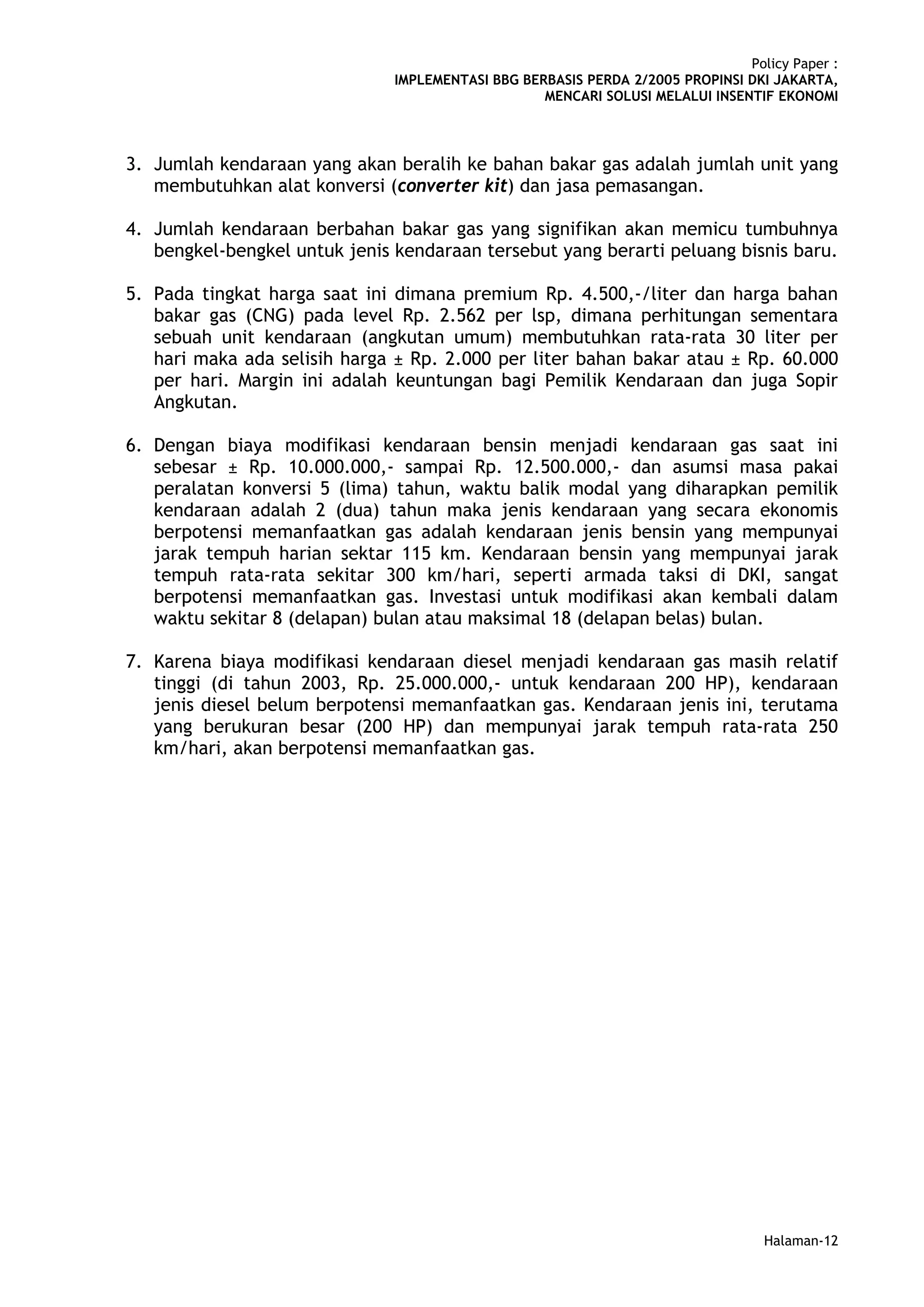 Policy Paper :
                               IMPLEMENTASI BBG BERBASIS PERDA 2/2005 PROPINSI DKI JAKARTA,
                                                   MENCARI SOLUSI MELALUI INSENTIF EKONOMI



3. Jumlah kendaraan yang akan beralih ke bahan bakar gas adalah jumlah unit yang
   membutuhkan alat konversi (converter kit) dan jasa pemasangan.

4. Jumlah kendaraan berbahan bakar gas yang signifikan akan memicu tumbuhnya
   bengkel-bengkel untuk jenis kendaraan tersebut yang berarti peluang bisnis baru.

5. Pada tingkat harga saat ini dimana premium Rp. 4.500,-/liter dan harga bahan
   bakar gas (CNG) pada level Rp. 2.562 per lsp, dimana perhitungan sementara
   sebuah unit kendaraan (angkutan umum) membutuhkan rata-rata 30 liter per
   hari maka ada selisih harga ± Rp. 2.000 per liter bahan bakar atau ± Rp. 60.000
   per hari. Margin ini adalah keuntungan bagi Pemilik Kendaraan dan juga Sopir
   Angkutan.

6. Dengan biaya modifikasi kendaraan bensin menjadi kendaraan gas saat ini
   sebesar ± Rp. 10.000.000,- sampai Rp. 12.500.000,- dan asumsi masa pakai
   peralatan konversi 5 (lima) tahun, waktu balik modal yang diharapkan pemilik
   kendaraan adalah 2 (dua) tahun maka jenis kendaraan yang secara ekonomis
   berpotensi memanfaatkan gas adalah kendaraan jenis bensin yang mempunyai
   jarak tempuh harian sektar 115 km. Kendaraan bensin yang mempunyai jarak
   tempuh rata-rata sekitar 300 km/hari, seperti armada taksi di DKI, sangat
   berpotensi memanfaatkan gas. Investasi untuk modifikasi akan kembali dalam
   waktu sekitar 8 (delapan) bulan atau maksimal 18 (delapan belas) bulan.

7. Karena biaya modifikasi kendaraan diesel menjadi kendaraan gas masih relatif
   tinggi (di tahun 2003, Rp. 25.000.000,- untuk kendaraan 200 HP), kendaraan
   jenis diesel belum berpotensi memanfaatkan gas. Kendaraan jenis ini, terutama
   yang berukuran besar (200 HP) dan mempunyai jarak tempuh rata-rata 250
   km/hari, akan berpotensi memanfaatkan gas.




                                                                                  Halaman-12
 