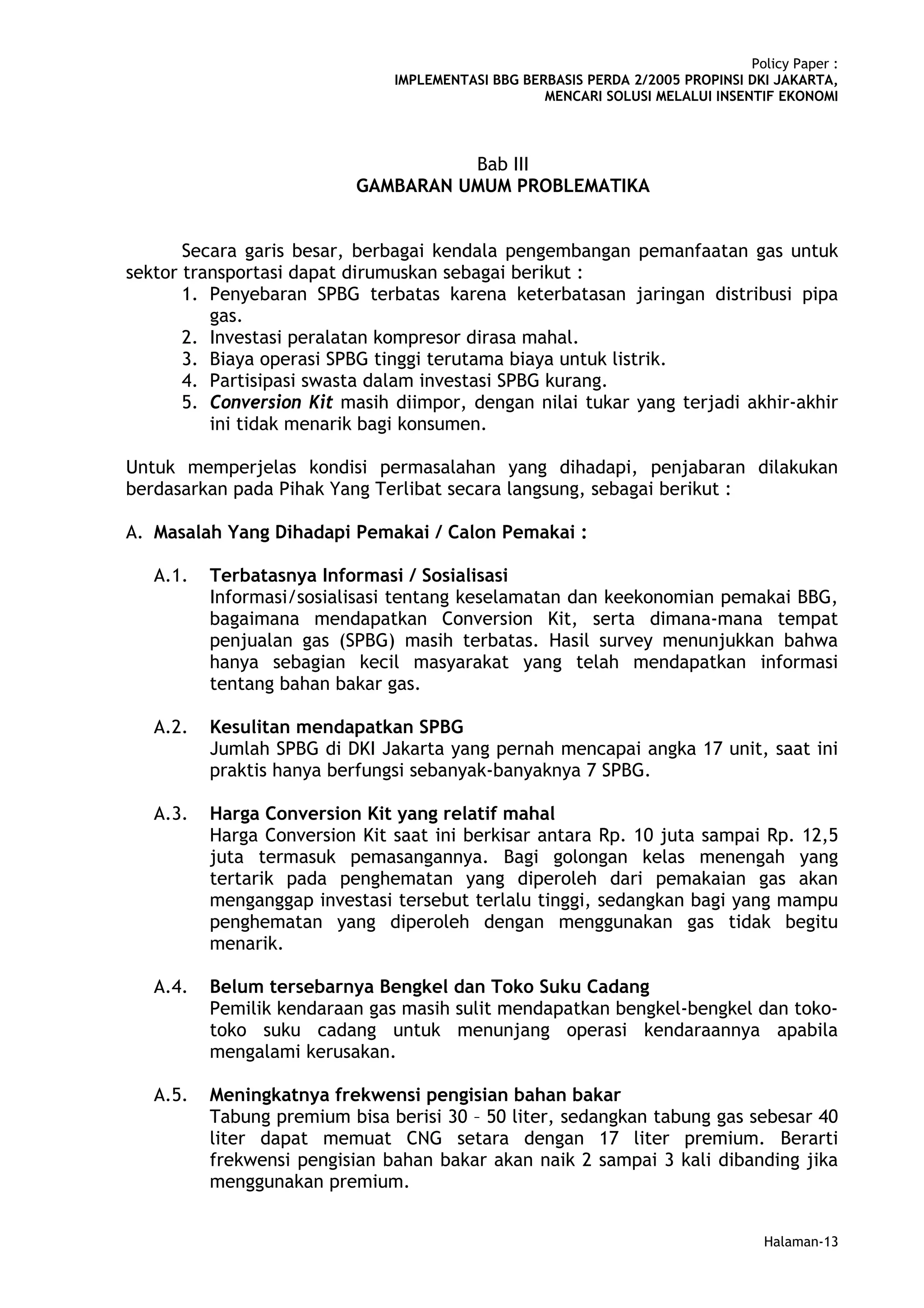 Policy Paper :
                               IMPLEMENTASI BBG BERBASIS PERDA 2/2005 PROPINSI DKI JAKARTA,
                                                   MENCARI SOLUSI MELALUI INSENTIF EKONOMI



                                     Bab III
                           GAMBARAN UMUM PROBLEMATIKA


       Secara garis besar, berbagai kendala pengembangan pemanfaatan gas untuk
sektor transportasi dapat dirumuskan sebagai berikut :
       1. Penyebaran SPBG terbatas karena keterbatasan jaringan distribusi pipa
          gas.
       2. Investasi peralatan kompresor dirasa mahal.
       3. Biaya operasi SPBG tinggi terutama biaya untuk listrik.
       4. Partisipasi swasta dalam investasi SPBG kurang.
       5. Conversion Kit masih diimpor, dengan nilai tukar yang terjadi akhir-akhir
          ini tidak menarik bagi konsumen.

Untuk memperjelas kondisi permasalahan yang dihadapi, penjabaran dilakukan
berdasarkan pada Pihak Yang Terlibat secara langsung, sebagai berikut :

A. Masalah Yang Dihadapi Pemakai / Calon Pemakai :

   A.1.   Terbatasnya Informasi / Sosialisasi
          Informasi/sosialisasi tentang keselamatan dan keekonomian pemakai BBG,
          bagaimana mendapatkan Conversion Kit, serta dimana-mana tempat
          penjualan gas (SPBG) masih terbatas. Hasil survey menunjukkan bahwa
          hanya sebagian kecil masyarakat yang telah mendapatkan informasi
          tentang bahan bakar gas.

   A.2.   Kesulitan mendapatkan SPBG
          Jumlah SPBG di DKI Jakarta yang pernah mencapai angka 17 unit, saat ini
          praktis hanya berfungsi sebanyak-banyaknya 7 SPBG.

   A.3.   Harga Conversion Kit yang relatif mahal
          Harga Conversion Kit saat ini berkisar antara Rp. 10 juta sampai Rp. 12,5
          juta termasuk pemasangannya. Bagi golongan kelas menengah yang
          tertarik pada penghematan yang diperoleh dari pemakaian gas akan
          menganggap investasi tersebut terlalu tinggi, sedangkan bagi yang mampu
          penghematan yang diperoleh dengan menggunakan gas tidak begitu
          menarik.

   A.4.   Belum tersebarnya Bengkel dan Toko Suku Cadang
          Pemilik kendaraan gas masih sulit mendapatkan bengkel-bengkel dan toko-
          toko suku cadang untuk menunjang operasi kendaraannya apabila
          mengalami kerusakan.

   A.5.   Meningkatnya frekwensi pengisian bahan bakar
          Tabung premium bisa berisi 30 – 50 liter, sedangkan tabung gas sebesar 40
          liter dapat memuat CNG setara dengan 17 liter premium. Berarti
          frekwensi pengisian bahan bakar akan naik 2 sampai 3 kali dibanding jika
          menggunakan premium.


                                                                                  Halaman-13
 