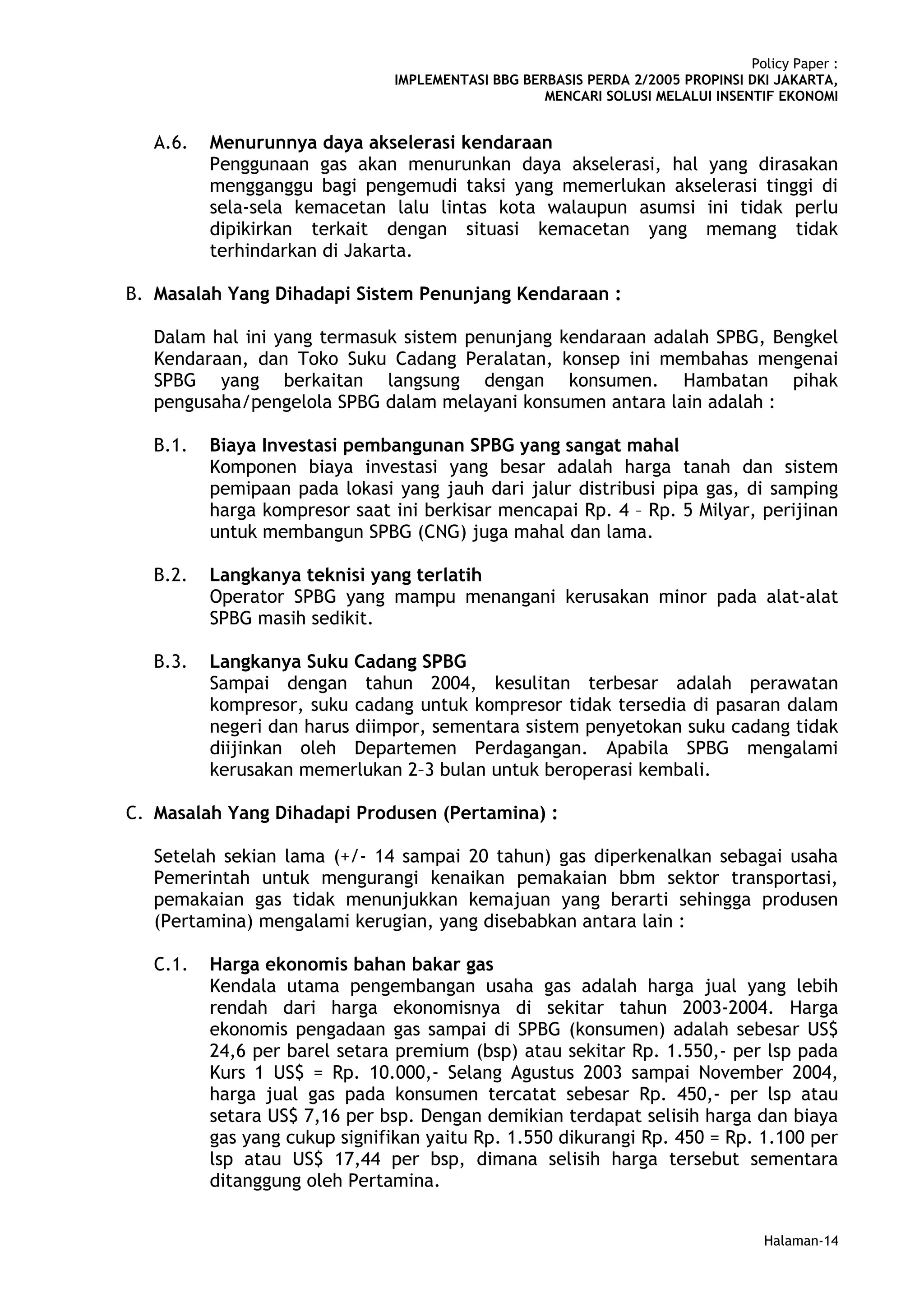 Policy Paper :
                                IMPLEMENTASI BBG BERBASIS PERDA 2/2005 PROPINSI DKI JAKARTA,
                                                    MENCARI SOLUSI MELALUI INSENTIF EKONOMI


   A.6.   Menurunnya daya akselerasi kendaraan
          Penggunaan gas akan menurunkan daya akselerasi, hal yang dirasakan
          mengganggu bagi pengemudi taksi yang memerlukan akselerasi tinggi di
          sela-sela kemacetan lalu lintas kota walaupun asumsi ini tidak perlu
          dipikirkan terkait dengan situasi kemacetan yang memang tidak
          terhindarkan di Jakarta.

B. Masalah Yang Dihadapi Sistem Penunjang Kendaraan :

   Dalam hal ini yang termasuk sistem penunjang kendaraan adalah SPBG, Bengkel
   Kendaraan, dan Toko Suku Cadang Peralatan, konsep ini membahas mengenai
   SPBG yang berkaitan langsung dengan konsumen. Hambatan pihak
   pengusaha/pengelola SPBG dalam melayani konsumen antara lain adalah :

   B.1.   Biaya Investasi pembangunan SPBG yang sangat mahal
          Komponen biaya investasi yang besar adalah harga tanah dan sistem
          pemipaan pada lokasi yang jauh dari jalur distribusi pipa gas, di samping
          harga kompresor saat ini berkisar mencapai Rp. 4 – Rp. 5 Milyar, perijinan
          untuk membangun SPBG (CNG) juga mahal dan lama.

   B.2.   Langkanya teknisi yang terlatih
          Operator SPBG yang mampu menangani kerusakan minor pada alat-alat
          SPBG masih sedikit.

   B.3.   Langkanya Suku Cadang SPBG
          Sampai dengan tahun 2004, kesulitan terbesar adalah perawatan
          kompresor, suku cadang untuk kompresor tidak tersedia di pasaran dalam
          negeri dan harus diimpor, sementara sistem penyetokan suku cadang tidak
          diijinkan oleh Departemen Perdagangan. Apabila SPBG mengalami
          kerusakan memerlukan 2–3 bulan untuk beroperasi kembali.

C. Masalah Yang Dihadapi Produsen (Pertamina) :

   Setelah sekian lama (+/- 14 sampai 20 tahun) gas diperkenalkan sebagai usaha
   Pemerintah untuk mengurangi kenaikan pemakaian bbm sektor transportasi,
   pemakaian gas tidak menunjukkan kemajuan yang berarti sehingga produsen
   (Pertamina) mengalami kerugian, yang disebabkan antara lain :

   C.1.   Harga ekonomis bahan bakar gas
          Kendala utama pengembangan usaha gas adalah harga jual yang lebih
          rendah dari harga ekonomisnya di sekitar tahun 2003-2004. Harga
          ekonomis pengadaan gas sampai di SPBG (konsumen) adalah sebesar US$
          24,6 per barel setara premium (bsp) atau sekitar Rp. 1.550,- per lsp pada
          Kurs 1 US$ = Rp. 10.000,- Selang Agustus 2003 sampai November 2004,
          harga jual gas pada konsumen tercatat sebesar Rp. 450,- per lsp atau
          setara US$ 7,16 per bsp. Dengan demikian terdapat selisih harga dan biaya
          gas yang cukup signifikan yaitu Rp. 1.550 dikurangi Rp. 450 = Rp. 1.100 per
          lsp atau US$ 17,44 per bsp, dimana selisih harga tersebut sementara
          ditanggung oleh Pertamina.


                                                                                   Halaman-14
 