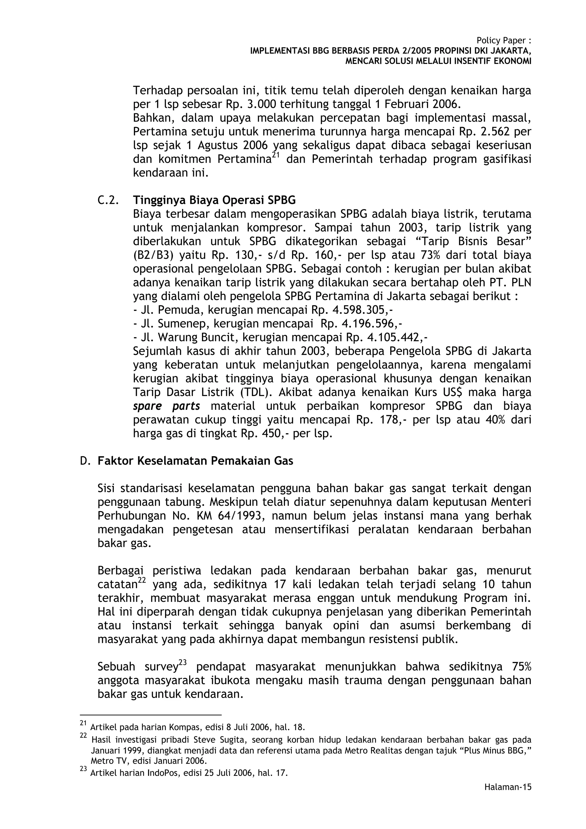 Policy Paper :
                                           IMPLEMENTASI BBG BERBASIS PERDA 2/2005 PROPINSI DKI JAKARTA,
                                                               MENCARI SOLUSI MELALUI INSENTIF EKONOMI


               Terhadap persoalan ini, titik temu telah diperoleh dengan kenaikan harga
               per 1 lsp sebesar Rp. 3.000 terhitung tanggal 1 Februari 2006.
               Bahkan, dalam upaya melakukan percepatan bagi implementasi massal,
               Pertamina setuju untuk menerima turunnya harga mencapai Rp. 2.562 per
               lsp sejak 1 Agustus 2006 yang sekaligus dapat dibaca sebagai keseriusan
               dan komitmen Pertamina21 dan Pemerintah terhadap program gasifikasi
               kendaraan ini.

      C.2.     Tingginya Biaya Operasi SPBG
               Biaya terbesar dalam mengoperasikan SPBG adalah biaya listrik, terutama
               untuk menjalankan kompresor. Sampai tahun 2003, tarip listrik yang
               diberlakukan untuk SPBG dikategorikan sebagai “Tarip Bisnis Besar”
               (B2/B3) yaitu Rp. 130,- s/d Rp. 160,- per lsp atau 73% dari total biaya
               operasional pengelolaan SPBG. Sebagai contoh : kerugian per bulan akibat
               adanya kenaikan tarip listrik yang dilakukan secara bertahap oleh PT. PLN
               yang dialami oleh pengelola SPBG Pertamina di Jakarta sebagai berikut :
               - Jl. Pemuda, kerugian mencapai Rp. 4.598.305,-
               - Jl. Sumenep, kerugian mencapai Rp. 4.196.596,-
               - Jl. Warung Buncit, kerugian mencapai Rp. 4.105.442,-
               Sejumlah kasus di akhir tahun 2003, beberapa Pengelola SPBG di Jakarta
               yang keberatan untuk melanjutkan pengelolaannya, karena mengalami
               kerugian akibat tingginya biaya operasional khusunya dengan kenaikan
               Tarip Dasar Listrik (TDL). Akibat adanya kenaikan Kurs US$ maka harga
               spare parts material untuk perbaikan kompresor SPBG dan biaya
               perawatan cukup tinggi yaitu mencapai Rp. 178,- per lsp atau 40% dari
               harga gas di tingkat Rp. 450,- per lsp.

D. Faktor Keselamatan Pemakaian Gas

      Sisi standarisasi keselamatan pengguna bahan bakar gas sangat terkait dengan
      penggunaan tabung. Meskipun telah diatur sepenuhnya dalam keputusan Menteri
      Perhubungan No. KM 64/1993, namun belum jelas instansi mana yang berhak
      mengadakan pengetesan atau mensertifikasi peralatan kendaraan berbahan
      bakar gas.

      Berbagai peristiwa ledakan pada kendaraan berbahan bakar gas, menurut
      catatan22 yang ada, sedikitnya 17 kali ledakan telah terjadi selang 10 tahun
      terakhir, membuat masyarakat merasa enggan untuk mendukung Program ini.
      Hal ini diperparah dengan tidak cukupnya penjelasan yang diberikan Pemerintah
      atau instansi terkait sehingga banyak opini dan asumsi berkembang di
      masyarakat yang pada akhirnya dapat membangun resistensi publik.

      Sebuah survey23 pendapat masyarakat menunjukkan bahwa sedikitnya 75%
      anggota masyarakat ibukota mengaku masih trauma dengan penggunaan bahan
      bakar gas untuk kendaraan.

21
     Artikel pada harian Kompas, edisi 8 Juli 2006, hal. 18.
22
     Hasil investigasi pribadi Steve Sugita, seorang korban hidup ledakan kendaraan berbahan bakar gas pada
     Januari 1999, diangkat menjadi data dan referensi utama pada Metro Realitas dengan tajuk “Plus Minus BBG,”
     Metro TV, edisi Januari 2006.
23
     Artikel harian IndoPos, edisi 25 Juli 2006, hal. 17.
                                                                                                   Halaman-15
 