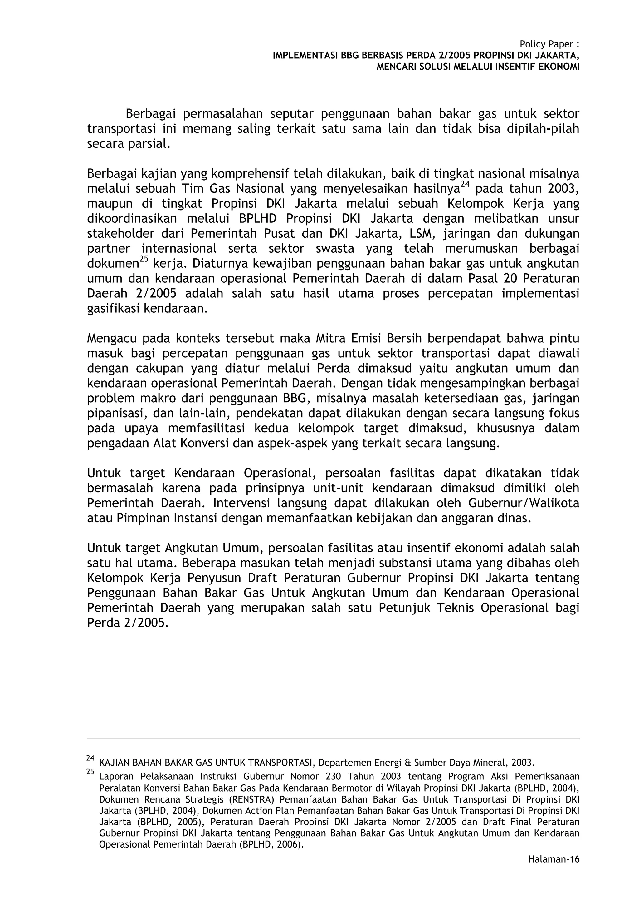 Policy Paper :
                                          IMPLEMENTASI BBG BERBASIS PERDA 2/2005 PROPINSI DKI JAKARTA,
                                                              MENCARI SOLUSI MELALUI INSENTIF EKONOMI



      Berbagai permasalahan seputar penggunaan bahan bakar gas untuk sektor
transportasi ini memang saling terkait satu sama lain dan tidak bisa dipilah-pilah
secara parsial.

Berbagai kajian yang komprehensif telah dilakukan, baik di tingkat nasional misalnya
melalui sebuah Tim Gas Nasional yang menyelesaikan hasilnya24 pada tahun 2003,
maupun di tingkat Propinsi DKI Jakarta melalui sebuah Kelompok Kerja yang
dikoordinasikan melalui BPLHD Propinsi DKI Jakarta dengan melibatkan unsur
stakeholder dari Pemerintah Pusat dan DKI Jakarta, LSM, jaringan dan dukungan
partner internasional serta sektor swasta yang telah merumuskan berbagai
dokumen25 kerja. Diaturnya kewajiban penggunaan bahan bakar gas untuk angkutan
umum dan kendaraan operasional Pemerintah Daerah di dalam Pasal 20 Peraturan
Daerah 2/2005 adalah salah satu hasil utama proses percepatan implementasi
gasifikasi kendaraan.

Mengacu pada konteks tersebut maka Mitra Emisi Bersih berpendapat bahwa pintu
masuk bagi percepatan penggunaan gas untuk sektor transportasi dapat diawali
dengan cakupan yang diatur melalui Perda dimaksud yaitu angkutan umum dan
kendaraan operasional Pemerintah Daerah. Dengan tidak mengesampingkan berbagai
problem makro dari penggunaan BBG, misalnya masalah ketersediaan gas, jaringan
pipanisasi, dan lain-lain, pendekatan dapat dilakukan dengan secara langsung fokus
pada upaya memfasilitasi kedua kelompok target dimaksud, khususnya dalam
pengadaan Alat Konversi dan aspek-aspek yang terkait secara langsung.

Untuk target Kendaraan Operasional, persoalan fasilitas dapat dikatakan tidak
bermasalah karena pada prinsipnya unit-unit kendaraan dimaksud dimiliki oleh
Pemerintah Daerah. Intervensi langsung dapat dilakukan oleh Gubernur/Walikota
atau Pimpinan Instansi dengan memanfaatkan kebijakan dan anggaran dinas.

Untuk target Angkutan Umum, persoalan fasilitas atau insentif ekonomi adalah salah
satu hal utama. Beberapa masukan telah menjadi substansi utama yang dibahas oleh
Kelompok Kerja Penyusun Draft Peraturan Gubernur Propinsi DKI Jakarta tentang
Penggunaan Bahan Bakar Gas Untuk Angkutan Umum dan Kendaraan Operasional
Pemerintah Daerah yang merupakan salah satu Petunjuk Teknis Operasional bagi
Perda 2/2005.




24
     KAJIAN BAHAN BAKAR GAS UNTUK TRANSPORTASI, Departemen Energi & Sumber Daya Mineral, 2003.
25
     Laporan Pelaksanaan Instruksi Gubernur Nomor 230 Tahun 2003 tentang Program Aksi Pemeriksanaan
     Peralatan Konversi Bahan Bakar Gas Pada Kendaraan Bermotor di Wilayah Propinsi DKI Jakarta (BPLHD, 2004),
     Dokumen Rencana Strategis (RENSTRA) Pemanfaatan Bahan Bakar Gas Untuk Transportasi Di Propinsi DKI
     Jakarta (BPLHD, 2004), Dokumen Action Plan Pemanfaatan Bahan Bakar Gas Untuk Transportasi Di Propinsi DKI
     Jakarta (BPLHD, 2005), Peraturan Daerah Propinsi DKI Jakarta Nomor 2/2005 dan Draft Final Peraturan
     Gubernur Propinsi DKI Jakarta tentang Penggunaan Bahan Bakar Gas Untuk Angkutan Umum dan Kendaraan
     Operasional Pemerintah Daerah (BPLHD, 2006).
                                                                                                  Halaman-16
 
