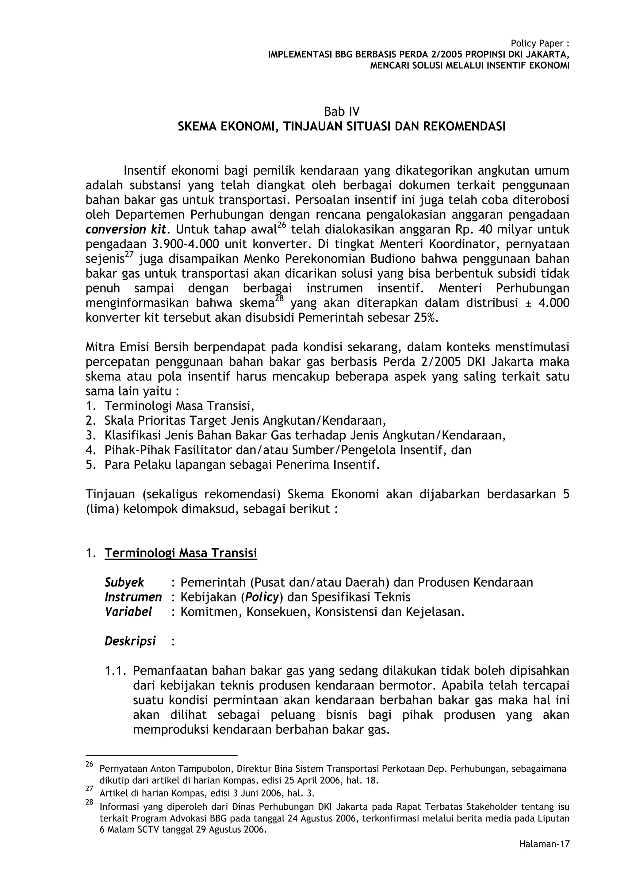 Policy Paper :
                                          IMPLEMENTASI BBG BERBASIS PERDA 2/2005 PROPINSI DKI JAKARTA,
                                                              MENCARI SOLUSI MELALUI INSENTIF EKONOMI



                                              Bab IV
                         SKEMA EKONOMI, TINJAUAN SITUASI DAN REKOMENDASI


       Insentif ekonomi bagi pemilik kendaraan yang dikategorikan angkutan umum
adalah substansi yang telah diangkat oleh berbagai dokumen terkait penggunaan
bahan bakar gas untuk transportasi. Persoalan insentif ini juga telah coba diterobosi
oleh Departemen Perhubungan dengan rencana pengalokasian anggaran pengadaan
conversion kit. Untuk tahap awal26 telah dialokasikan anggaran Rp. 40 milyar untuk
pengadaan 3.900-4.000 unit konverter. Di tingkat Menteri Koordinator, pernyataan
sejenis27 juga disampaikan Menko Perekonomian Budiono bahwa penggunaan bahan
bakar gas untuk transportasi akan dicarikan solusi yang bisa berbentuk subsidi tidak
penuh sampai dengan berbagai instrumen insentif. Menteri Perhubungan
menginformasikan bahwa skema28 yang akan diterapkan dalam distribusi ± 4.000
konverter kit tersebut akan disubsidi Pemerintah sebesar 25%.

Mitra Emisi Bersih berpendapat pada kondisi sekarang, dalam konteks menstimulasi
percepatan penggunaan bahan bakar gas berbasis Perda 2/2005 DKI Jakarta maka
skema atau pola insentif harus mencakup beberapa aspek yang saling terkait satu
sama lain yaitu :
1. Terminologi Masa Transisi,
2. Skala Prioritas Target Jenis Angkutan/Kendaraan,
3. Klasifikasi Jenis Bahan Bakar Gas terhadap Jenis Angkutan/Kendaraan,
4. Pihak-Pihak Fasilitator dan/atau Sumber/Pengelola Insentif, dan
5. Para Pelaku lapangan sebagai Penerima Insentif.

Tinjauan (sekaligus rekomendasi) Skema Ekonomi akan dijabarkan berdasarkan 5
(lima) kelompok dimaksud, sebagai berikut :


1. Terminologi Masa Transisi

      Subyek    : Pemerintah (Pusat dan/atau Daerah) dan Produsen Kendaraan
      Instrumen : Kebijakan (Policy) dan Spesifikasi Teknis
      Variabel : Komitmen, Konsekuen, Konsistensi dan Kejelasan.

      Deskripsi      :

      1.1. Pemanfaatan bahan bakar gas yang sedang dilakukan tidak boleh dipisahkan
           dari kebijakan teknis produsen kendaraan bermotor. Apabila telah tercapai
           suatu kondisi permintaan akan kendaraan berbahan bakar gas maka hal ini
           akan dilihat sebagai peluang bisnis bagi pihak produsen yang akan
           memproduksi kendaraan berbahan bakar gas.

26
     Pernyataan Anton Tampubolon, Direktur Bina Sistem Transportasi Perkotaan Dep. Perhubungan, sebagaimana
     dikutip dari artikel di harian Kompas, edisi 25 April 2006, hal. 18.
27
     Artikel di harian Kompas, edisi 3 Juni 2006, hal. 3.
28
     Informasi yang diperoleh dari Dinas Perhubungan DKI Jakarta pada Rapat Terbatas Stakeholder tentang isu
     terkait Program Advokasi BBG pada tanggal 24 Agustus 2006, terkonfirmasi melalui berita media pada Liputan
     6 Malam SCTV tanggal 29 Agustus 2006.
                                                                                                   Halaman-17
 