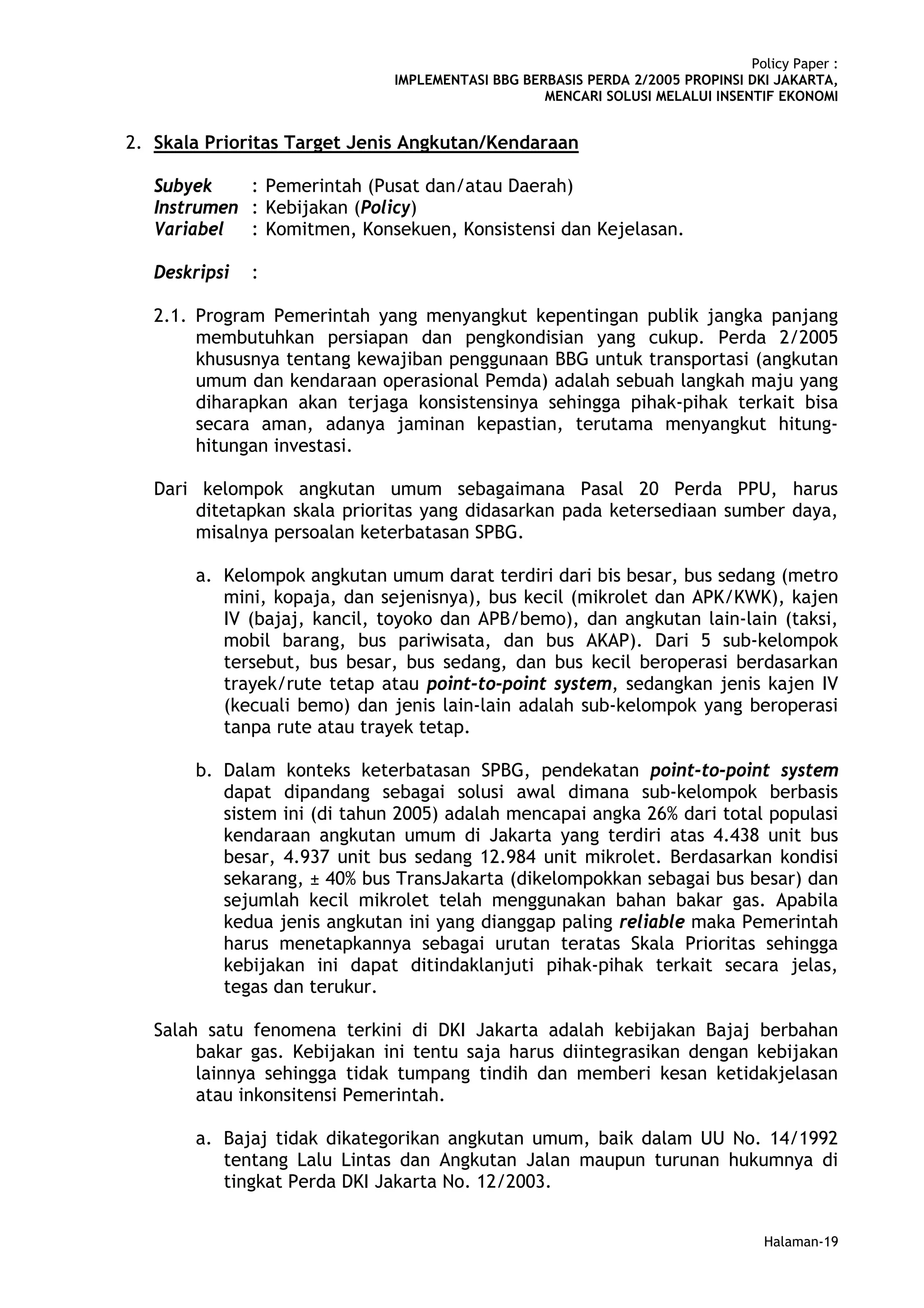 Policy Paper :
                               IMPLEMENTASI BBG BERBASIS PERDA 2/2005 PROPINSI DKI JAKARTA,
                                                   MENCARI SOLUSI MELALUI INSENTIF EKONOMI


2. Skala Prioritas Target Jenis Angkutan/Kendaraan

   Subyek    : Pemerintah (Pusat dan/atau Daerah)
   Instrumen : Kebijakan (Policy)
   Variabel : Komitmen, Konsekuen, Konsistensi dan Kejelasan.

   Deskripsi   :

   2.1. Program Pemerintah yang menyangkut kepentingan publik jangka panjang
        membutuhkan persiapan dan pengkondisian yang cukup. Perda 2/2005
        khususnya tentang kewajiban penggunaan BBG untuk transportasi (angkutan
        umum dan kendaraan operasional Pemda) adalah sebuah langkah maju yang
        diharapkan akan terjaga konsistensinya sehingga pihak-pihak terkait bisa
        secara aman, adanya jaminan kepastian, terutama menyangkut hitung-
        hitungan investasi.

   Dari kelompok angkutan umum sebagaimana Pasal 20 Perda PPU, harus
        ditetapkan skala prioritas yang didasarkan pada ketersediaan sumber daya,
        misalnya persoalan keterbatasan SPBG.

        a. Kelompok angkutan umum darat terdiri dari bis besar, bus sedang (metro
           mini, kopaja, dan sejenisnya), bus kecil (mikrolet dan APK/KWK), kajen
           IV (bajaj, kancil, toyoko dan APB/bemo), dan angkutan lain-lain (taksi,
           mobil barang, bus pariwisata, dan bus AKAP). Dari 5 sub-kelompok
           tersebut, bus besar, bus sedang, dan bus kecil beroperasi berdasarkan
           trayek/rute tetap atau point-to-point system, sedangkan jenis kajen IV
           (kecuali bemo) dan jenis lain-lain adalah sub-kelompok yang beroperasi
           tanpa rute atau trayek tetap.

        b. Dalam konteks keterbatasan SPBG, pendekatan point-to-point system
           dapat dipandang sebagai solusi awal dimana sub-kelompok berbasis
           sistem ini (di tahun 2005) adalah mencapai angka 26% dari total populasi
           kendaraan angkutan umum di Jakarta yang terdiri atas 4.438 unit bus
           besar, 4.937 unit bus sedang 12.984 unit mikrolet. Berdasarkan kondisi
           sekarang, ± 40% bus TransJakarta (dikelompokkan sebagai bus besar) dan
           sejumlah kecil mikrolet telah menggunakan bahan bakar gas. Apabila
           kedua jenis angkutan ini yang dianggap paling reliable maka Pemerintah
           harus menetapkannya sebagai urutan teratas Skala Prioritas sehingga
           kebijakan ini dapat ditindaklanjuti pihak-pihak terkait secara jelas,
           tegas dan terukur.

   Salah satu fenomena terkini di DKI Jakarta adalah kebijakan Bajaj berbahan
        bakar gas. Kebijakan ini tentu saja harus diintegrasikan dengan kebijakan
        lainnya sehingga tidak tumpang tindih dan memberi kesan ketidakjelasan
        atau inkonsitensi Pemerintah.

        a. Bajaj tidak dikategorikan angkutan umum, baik dalam UU No. 14/1992
           tentang Lalu Lintas dan Angkutan Jalan maupun turunan hukumnya di
           tingkat Perda DKI Jakarta No. 12/2003.


                                                                                  Halaman-19
 