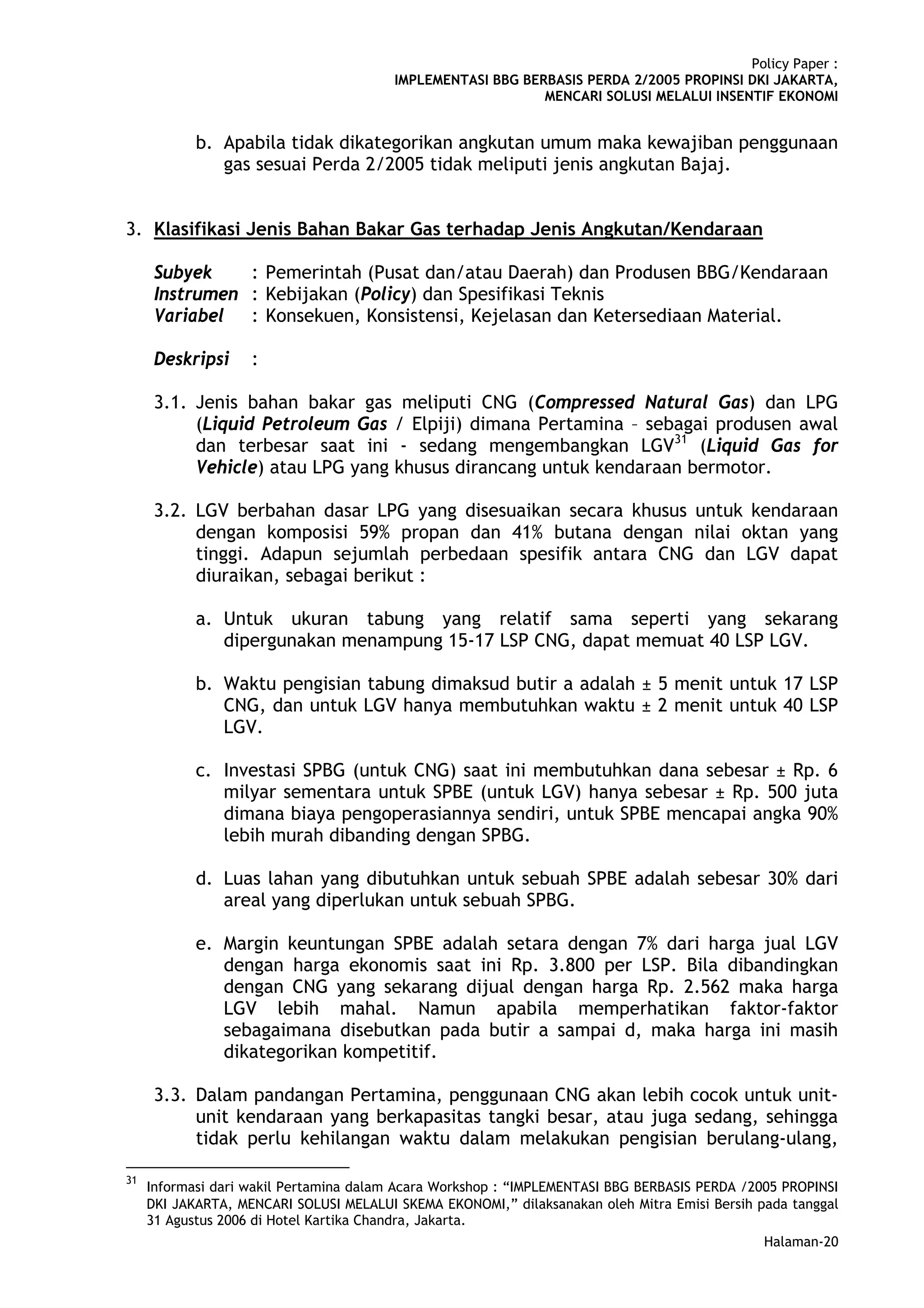 Policy Paper :
                                         IMPLEMENTASI BBG BERBASIS PERDA 2/2005 PROPINSI DKI JAKARTA,
                                                             MENCARI SOLUSI MELALUI INSENTIF EKONOMI


            b. Apabila tidak dikategorikan angkutan umum maka kewajiban penggunaan
               gas sesuai Perda 2/2005 tidak meliputi jenis angkutan Bajaj.


3. Klasifikasi Jenis Bahan Bakar Gas terhadap Jenis Angkutan/Kendaraan

      Subyek    : Pemerintah (Pusat dan/atau Daerah) dan Produsen BBG/Kendaraan
      Instrumen : Kebijakan (Policy) dan Spesifikasi Teknis
      Variabel : Konsekuen, Konsistensi, Kejelasan dan Ketersediaan Material.

      Deskripsi     :

      3.1. Jenis bahan bakar gas meliputi CNG (Compressed Natural Gas) dan LPG
           (Liquid Petroleum Gas / Elpiji) dimana Pertamina – sebagai produsen awal
           dan terbesar saat ini - sedang mengembangkan LGV31 (Liquid Gas for
           Vehicle) atau LPG yang khusus dirancang untuk kendaraan bermotor.

      3.2. LGV berbahan dasar LPG yang disesuaikan secara khusus untuk kendaraan
           dengan komposisi 59% propan dan 41% butana dengan nilai oktan yang
           tinggi. Adapun sejumlah perbedaan spesifik antara CNG dan LGV dapat
           diuraikan, sebagai berikut :

            a. Untuk ukuran tabung yang relatif sama seperti yang sekarang
               dipergunakan menampung 15-17 LSP CNG, dapat memuat 40 LSP LGV.

            b. Waktu pengisian tabung dimaksud butir a adalah ± 5 menit untuk 17 LSP
               CNG, dan untuk LGV hanya membutuhkan waktu ± 2 menit untuk 40 LSP
               LGV.

            c. Investasi SPBG (untuk CNG) saat ini membutuhkan dana sebesar ± Rp. 6
               milyar sementara untuk SPBE (untuk LGV) hanya sebesar ± Rp. 500 juta
               dimana biaya pengoperasiannya sendiri, untuk SPBE mencapai angka 90%
               lebih murah dibanding dengan SPBG.

            d. Luas lahan yang dibutuhkan untuk sebuah SPBE adalah sebesar 30% dari
               areal yang diperlukan untuk sebuah SPBG.

            e. Margin keuntungan SPBE adalah setara dengan 7% dari harga jual LGV
               dengan harga ekonomis saat ini Rp. 3.800 per LSP. Bila dibandingkan
               dengan CNG yang sekarang dijual dengan harga Rp. 2.562 maka harga
               LGV lebih mahal. Namun apabila memperhatikan faktor-faktor
               sebagaimana disebutkan pada butir a sampai d, maka harga ini masih
               dikategorikan kompetitif.

      3.3. Dalam pandangan Pertamina, penggunaan CNG akan lebih cocok untuk unit-
           unit kendaraan yang berkapasitas tangki besar, atau juga sedang, sehingga
           tidak perlu kehilangan waktu dalam melakukan pengisian berulang-ulang,

31
     Informasi dari wakil Pertamina dalam Acara Workshop : “IMPLEMENTASI BBG BERBASIS PERDA /2005 PROPINSI
     DKI JAKARTA, MENCARI SOLUSI MELALUI SKEMA EKONOMI,” dilaksanakan oleh Mitra Emisi Bersih pada tanggal
     31 Agustus 2006 di Hotel Kartika Chandra, Jakarta.
                                                                                               Halaman-20
 