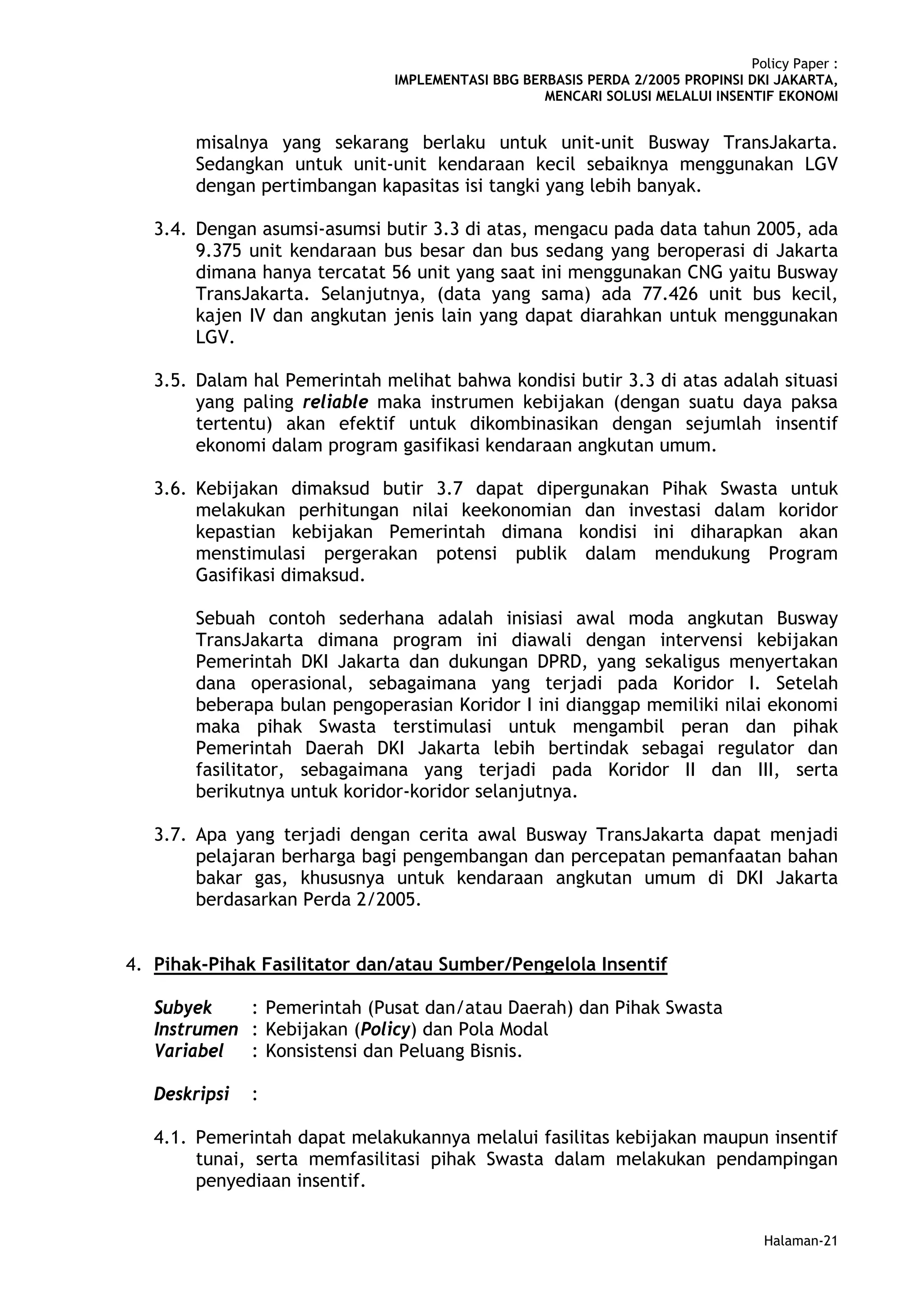 Policy Paper :
                               IMPLEMENTASI BBG BERBASIS PERDA 2/2005 PROPINSI DKI JAKARTA,
                                                   MENCARI SOLUSI MELALUI INSENTIF EKONOMI


        misalnya yang sekarang berlaku untuk unit-unit Busway TransJakarta.
        Sedangkan untuk unit-unit kendaraan kecil sebaiknya menggunakan LGV
        dengan pertimbangan kapasitas isi tangki yang lebih banyak.

   3.4. Dengan asumsi-asumsi butir 3.3 di atas, mengacu pada data tahun 2005, ada
        9.375 unit kendaraan bus besar dan bus sedang yang beroperasi di Jakarta
        dimana hanya tercatat 56 unit yang saat ini menggunakan CNG yaitu Busway
        TransJakarta. Selanjutnya, (data yang sama) ada 77.426 unit bus kecil,
        kajen IV dan angkutan jenis lain yang dapat diarahkan untuk menggunakan
        LGV.

   3.5. Dalam hal Pemerintah melihat bahwa kondisi butir 3.3 di atas adalah situasi
        yang paling reliable maka instrumen kebijakan (dengan suatu daya paksa
        tertentu) akan efektif untuk dikombinasikan dengan sejumlah insentif
        ekonomi dalam program gasifikasi kendaraan angkutan umum.

   3.6. Kebijakan dimaksud butir 3.7 dapat dipergunakan Pihak Swasta untuk
        melakukan perhitungan nilai keekonomian dan investasi dalam koridor
        kepastian kebijakan Pemerintah dimana kondisi ini diharapkan akan
        menstimulasi pergerakan potensi publik dalam mendukung Program
        Gasifikasi dimaksud.

        Sebuah contoh sederhana adalah inisiasi awal moda angkutan Busway
        TransJakarta dimana program ini diawali dengan intervensi kebijakan
        Pemerintah DKI Jakarta dan dukungan DPRD, yang sekaligus menyertakan
        dana operasional, sebagaimana yang terjadi pada Koridor I. Setelah
        beberapa bulan pengoperasian Koridor I ini dianggap memiliki nilai ekonomi
        maka pihak Swasta terstimulasi untuk mengambil peran dan pihak
        Pemerintah Daerah DKI Jakarta lebih bertindak sebagai regulator dan
        fasilitator, sebagaimana yang terjadi pada Koridor II dan III, serta
        berikutnya untuk koridor-koridor selanjutnya.

   3.7. Apa yang terjadi dengan cerita awal Busway TransJakarta dapat menjadi
        pelajaran berharga bagi pengembangan dan percepatan pemanfaatan bahan
        bakar gas, khususnya untuk kendaraan angkutan umum di DKI Jakarta
        berdasarkan Perda 2/2005.


4. Pihak-Pihak Fasilitator dan/atau Sumber/Pengelola Insentif

   Subyek    : Pemerintah (Pusat dan/atau Daerah) dan Pihak Swasta
   Instrumen : Kebijakan (Policy) dan Pola Modal
   Variabel : Konsistensi dan Peluang Bisnis.

   Deskripsi   :

   4.1. Pemerintah dapat melakukannya melalui fasilitas kebijakan maupun insentif
        tunai, serta memfasilitasi pihak Swasta dalam melakukan pendampingan
        penyediaan insentif.


                                                                                  Halaman-21
 