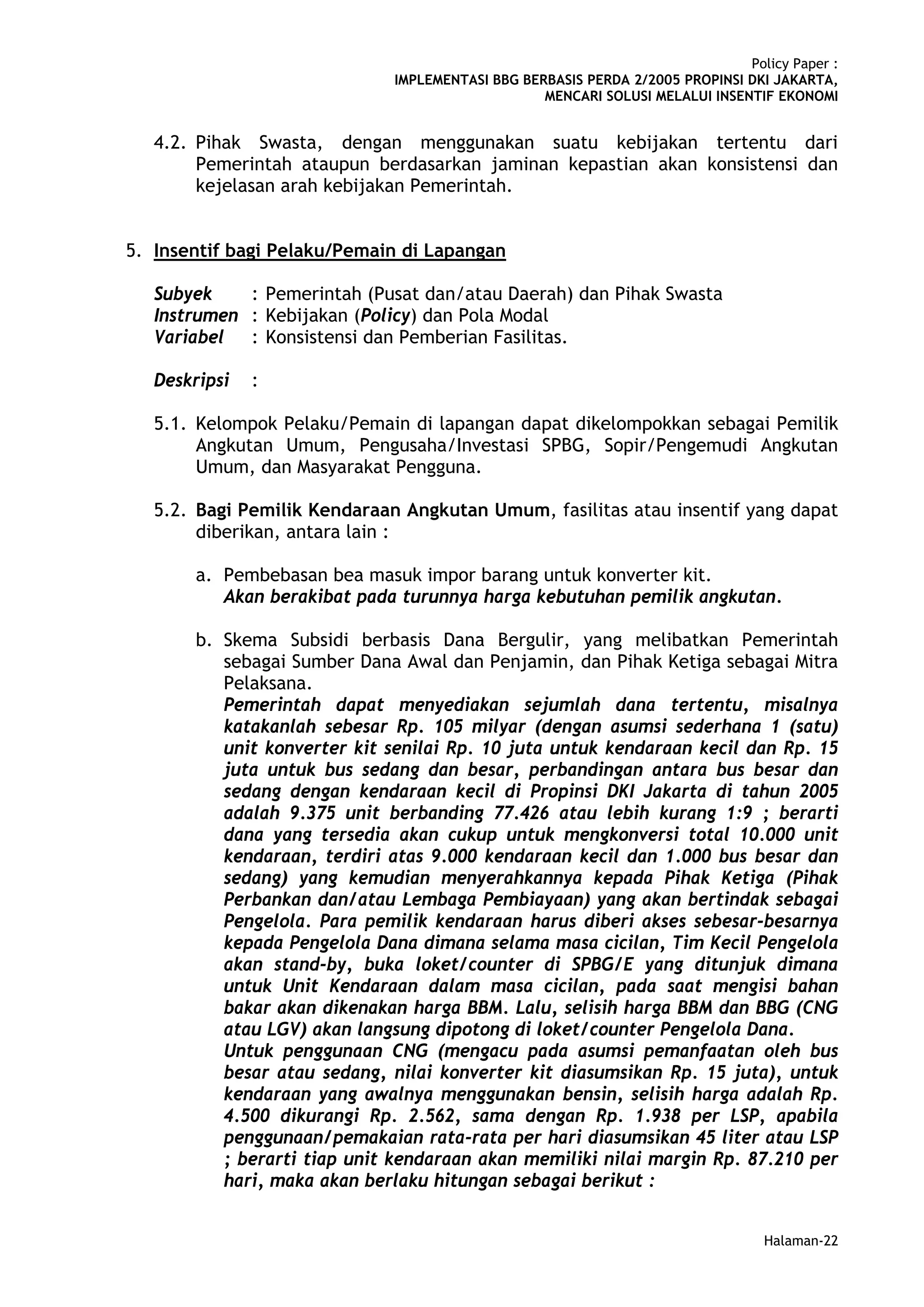 Policy Paper :
                              IMPLEMENTASI BBG BERBASIS PERDA 2/2005 PROPINSI DKI JAKARTA,
                                                  MENCARI SOLUSI MELALUI INSENTIF EKONOMI


   4.2. Pihak Swasta, dengan menggunakan suatu kebijakan tertentu dari
        Pemerintah ataupun berdasarkan jaminan kepastian akan konsistensi dan
        kejelasan arah kebijakan Pemerintah.


5. Insentif bagi Pelaku/Pemain di Lapangan

   Subyek    : Pemerintah (Pusat dan/atau Daerah) dan Pihak Swasta
   Instrumen : Kebijakan (Policy) dan Pola Modal
   Variabel : Konsistensi dan Pemberian Fasilitas.

   Deskripsi   :

   5.1. Kelompok Pelaku/Pemain di lapangan dapat dikelompokkan sebagai Pemilik
        Angkutan Umum, Pengusaha/Investasi SPBG, Sopir/Pengemudi Angkutan
        Umum, dan Masyarakat Pengguna.

   5.2. Bagi Pemilik Kendaraan Angkutan Umum, fasilitas atau insentif yang dapat
        diberikan, antara lain :

        a. Pembebasan bea masuk impor barang untuk konverter kit.
           Akan berakibat pada turunnya harga kebutuhan pemilik angkutan.

        b. Skema Subsidi berbasis Dana Bergulir, yang melibatkan Pemerintah
           sebagai Sumber Dana Awal dan Penjamin, dan Pihak Ketiga sebagai Mitra
           Pelaksana.
           Pemerintah dapat menyediakan sejumlah dana tertentu, misalnya
           katakanlah sebesar Rp. 105 milyar (dengan asumsi sederhana 1 (satu)
           unit konverter kit senilai Rp. 10 juta untuk kendaraan kecil dan Rp. 15
           juta untuk bus sedang dan besar, perbandingan antara bus besar dan
           sedang dengan kendaraan kecil di Propinsi DKI Jakarta di tahun 2005
           adalah 9.375 unit berbanding 77.426 atau lebih kurang 1:9 ; berarti
           dana yang tersedia akan cukup untuk mengkonversi total 10.000 unit
           kendaraan, terdiri atas 9.000 kendaraan kecil dan 1.000 bus besar dan
           sedang) yang kemudian menyerahkannya kepada Pihak Ketiga (Pihak
           Perbankan dan/atau Lembaga Pembiayaan) yang akan bertindak sebagai
           Pengelola. Para pemilik kendaraan harus diberi akses sebesar-besarnya
           kepada Pengelola Dana dimana selama masa cicilan, Tim Kecil Pengelola
           akan stand-by, buka loket/counter di SPBG/E yang ditunjuk dimana
           untuk Unit Kendaraan dalam masa cicilan, pada saat mengisi bahan
           bakar akan dikenakan harga BBM. Lalu, selisih harga BBM dan BBG (CNG
           atau LGV) akan langsung dipotong di loket/counter Pengelola Dana.
           Untuk penggunaan CNG (mengacu pada asumsi pemanfaatan oleh bus
           besar atau sedang, nilai konverter kit diasumsikan Rp. 15 juta), untuk
           kendaraan yang awalnya menggunakan bensin, selisih harga adalah Rp.
           4.500 dikurangi Rp. 2.562, sama dengan Rp. 1.938 per LSP, apabila
           penggunaan/pemakaian rata-rata per hari diasumsikan 45 liter atau LSP
           ; berarti tiap unit kendaraan akan memiliki nilai margin Rp. 87.210 per
           hari, maka akan berlaku hitungan sebagai berikut :


                                                                                 Halaman-22
 