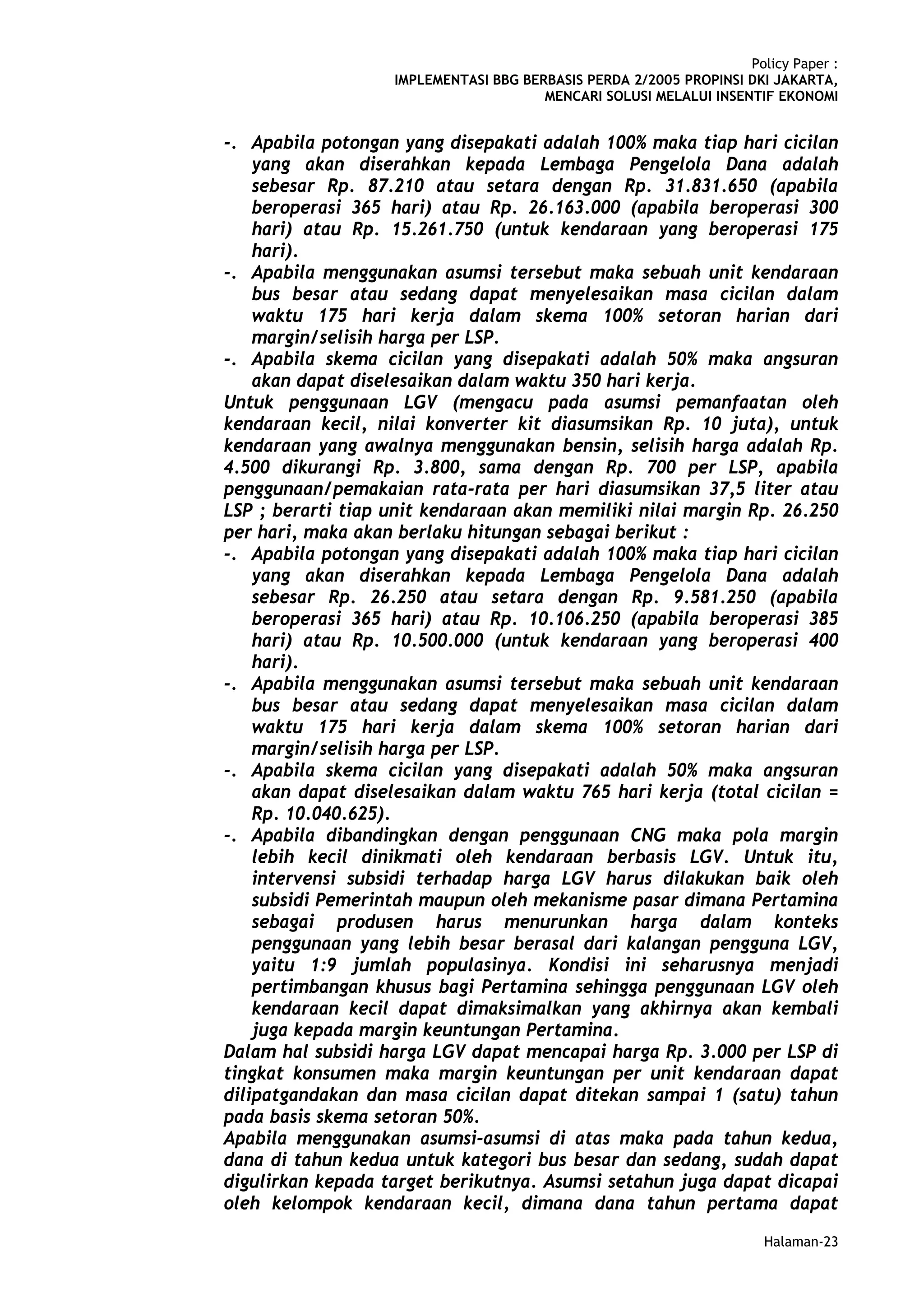 Policy Paper :
                   IMPLEMENTASI BBG BERBASIS PERDA 2/2005 PROPINSI DKI JAKARTA,
                                       MENCARI SOLUSI MELALUI INSENTIF EKONOMI


-. Apabila potongan yang disepakati adalah 100% maka tiap hari cicilan
    yang akan diserahkan kepada Lembaga Pengelola Dana adalah
    sebesar Rp. 87.210 atau setara dengan Rp. 31.831.650 (apabila
    beroperasi 365 hari) atau Rp. 26.163.000 (apabila beroperasi 300
    hari) atau Rp. 15.261.750 (untuk kendaraan yang beroperasi 175
    hari).
-. Apabila menggunakan asumsi tersebut maka sebuah unit kendaraan
    bus besar atau sedang dapat menyelesaikan masa cicilan dalam
    waktu 175 hari kerja dalam skema 100% setoran harian dari
    margin/selisih harga per LSP.
-. Apabila skema cicilan yang disepakati adalah 50% maka angsuran
    akan dapat diselesaikan dalam waktu 350 hari kerja.
Untuk penggunaan LGV (mengacu pada asumsi pemanfaatan oleh
kendaraan kecil, nilai konverter kit diasumsikan Rp. 10 juta), untuk
kendaraan yang awalnya menggunakan bensin, selisih harga adalah Rp.
4.500 dikurangi Rp. 3.800, sama dengan Rp. 700 per LSP, apabila
penggunaan/pemakaian rata-rata per hari diasumsikan 37,5 liter atau
LSP ; berarti tiap unit kendaraan akan memiliki nilai margin Rp. 26.250
per hari, maka akan berlaku hitungan sebagai berikut :
-. Apabila potongan yang disepakati adalah 100% maka tiap hari cicilan
    yang akan diserahkan kepada Lembaga Pengelola Dana adalah
    sebesar Rp. 26.250 atau setara dengan Rp. 9.581.250 (apabila
    beroperasi 365 hari) atau Rp. 10.106.250 (apabila beroperasi 385
    hari) atau Rp. 10.500.000 (untuk kendaraan yang beroperasi 400
    hari).
-. Apabila menggunakan asumsi tersebut maka sebuah unit kendaraan
    bus besar atau sedang dapat menyelesaikan masa cicilan dalam
    waktu 175 hari kerja dalam skema 100% setoran harian dari
    margin/selisih harga per LSP.
-. Apabila skema cicilan yang disepakati adalah 50% maka angsuran
    akan dapat diselesaikan dalam waktu 765 hari kerja (total cicilan =
    Rp. 10.040.625).
-. Apabila dibandingkan dengan penggunaan CNG maka pola margin
    lebih kecil dinikmati oleh kendaraan berbasis LGV. Untuk itu,
    intervensi subsidi terhadap harga LGV harus dilakukan baik oleh
    subsidi Pemerintah maupun oleh mekanisme pasar dimana Pertamina
    sebagai produsen harus menurunkan harga dalam konteks
    penggunaan yang lebih besar berasal dari kalangan pengguna LGV,
    yaitu 1:9 jumlah populasinya. Kondisi ini seharusnya menjadi
    pertimbangan khusus bagi Pertamina sehingga penggunaan LGV oleh
    kendaraan kecil dapat dimaksimalkan yang akhirnya akan kembali
    juga kepada margin keuntungan Pertamina.
Dalam hal subsidi harga LGV dapat mencapai harga Rp. 3.000 per LSP di
tingkat konsumen maka margin keuntungan per unit kendaraan dapat
dilipatgandakan dan masa cicilan dapat ditekan sampai 1 (satu) tahun
pada basis skema setoran 50%.
Apabila menggunakan asumsi-asumsi di atas maka pada tahun kedua,
dana di tahun kedua untuk kategori bus besar dan sedang, sudah dapat
digulirkan kepada target berikutnya. Asumsi setahun juga dapat dicapai
oleh kelompok kendaraan kecil, dimana dana tahun pertama dapat
                                                                      Halaman-23
 