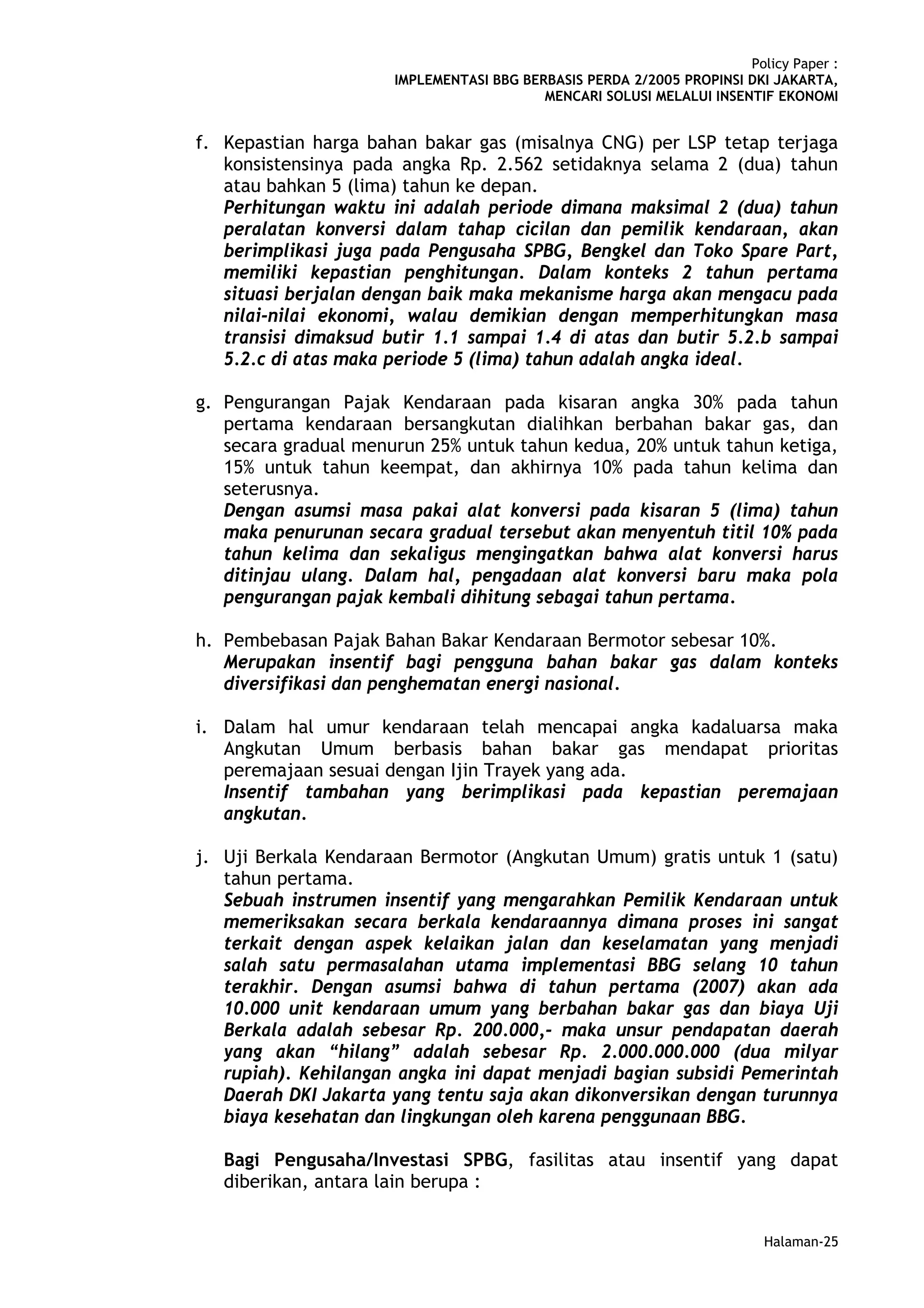 Policy Paper :
                      IMPLEMENTASI BBG BERBASIS PERDA 2/2005 PROPINSI DKI JAKARTA,
                                          MENCARI SOLUSI MELALUI INSENTIF EKONOMI


f. Kepastian harga bahan bakar gas (misalnya CNG) per LSP tetap terjaga
   konsistensinya pada angka Rp. 2.562 setidaknya selama 2 (dua) tahun
   atau bahkan 5 (lima) tahun ke depan.
   Perhitungan waktu ini adalah periode dimana maksimal 2 (dua) tahun
   peralatan konversi dalam tahap cicilan dan pemilik kendaraan, akan
   berimplikasi juga pada Pengusaha SPBG, Bengkel dan Toko Spare Part,
   memiliki kepastian penghitungan. Dalam konteks 2 tahun pertama
   situasi berjalan dengan baik maka mekanisme harga akan mengacu pada
   nilai-nilai ekonomi, walau demikian dengan memperhitungkan masa
   transisi dimaksud butir 1.1 sampai 1.4 di atas dan butir 5.2.b sampai
   5.2.c di atas maka periode 5 (lima) tahun adalah angka ideal.

g. Pengurangan Pajak Kendaraan pada kisaran angka 30% pada tahun
   pertama kendaraan bersangkutan dialihkan berbahan bakar gas, dan
   secara gradual menurun 25% untuk tahun kedua, 20% untuk tahun ketiga,
   15% untuk tahun keempat, dan akhirnya 10% pada tahun kelima dan
   seterusnya.
   Dengan asumsi masa pakai alat konversi pada kisaran 5 (lima) tahun
   maka penurunan secara gradual tersebut akan menyentuh titil 10% pada
   tahun kelima dan sekaligus mengingatkan bahwa alat konversi harus
   ditinjau ulang. Dalam hal, pengadaan alat konversi baru maka pola
   pengurangan pajak kembali dihitung sebagai tahun pertama.

h. Pembebasan Pajak Bahan Bakar Kendaraan Bermotor sebesar 10%.
   Merupakan insentif bagi pengguna bahan bakar gas dalam konteks
   diversifikasi dan penghematan energi nasional.

i. Dalam hal umur kendaraan telah mencapai angka kadaluarsa maka
   Angkutan Umum berbasis bahan bakar gas mendapat prioritas
   peremajaan sesuai dengan Ijin Trayek yang ada.
   Insentif tambahan yang berimplikasi pada kepastian peremajaan
   angkutan.

j. Uji Berkala Kendaraan Bermotor (Angkutan Umum) gratis untuk 1 (satu)
   tahun pertama.
   Sebuah instrumen insentif yang mengarahkan Pemilik Kendaraan untuk
   memeriksakan secara berkala kendaraannya dimana proses ini sangat
   terkait dengan aspek kelaikan jalan dan keselamatan yang menjadi
   salah satu permasalahan utama implementasi BBG selang 10 tahun
   terakhir. Dengan asumsi bahwa di tahun pertama (2007) akan ada
   10.000 unit kendaraan umum yang berbahan bakar gas dan biaya Uji
   Berkala adalah sebesar Rp. 200.000,- maka unsur pendapatan daerah
   yang akan “hilang” adalah sebesar Rp. 2.000.000.000 (dua milyar
   rupiah). Kehilangan angka ini dapat menjadi bagian subsidi Pemerintah
   Daerah DKI Jakarta yang tentu saja akan dikonversikan dengan turunnya
   biaya kesehatan dan lingkungan oleh karena penggunaan BBG.

   Bagi Pengusaha/Investasi SPBG, fasilitas atau insentif yang dapat
   diberikan, antara lain berupa :


                                                                         Halaman-25
 