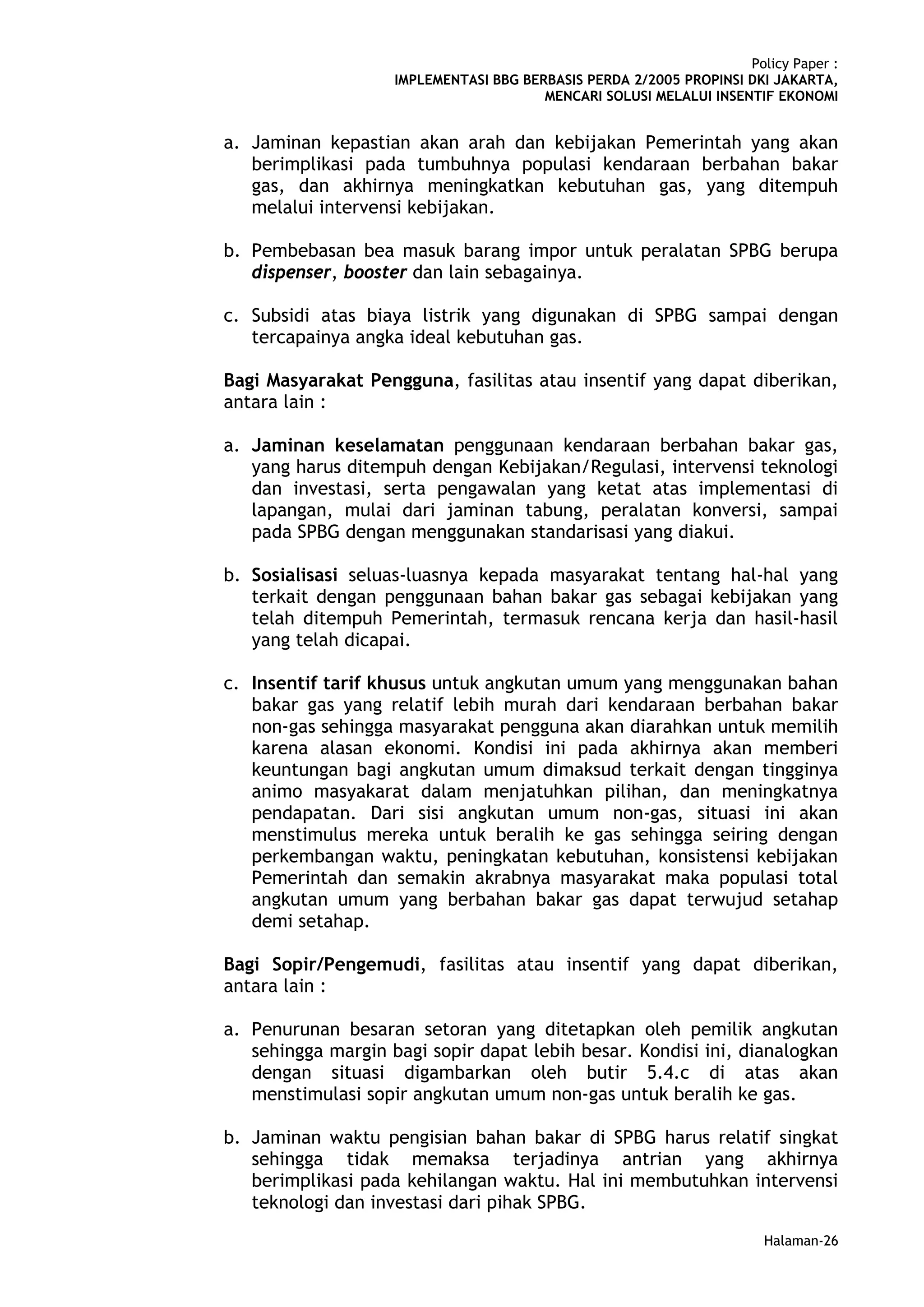 Policy Paper :
                    IMPLEMENTASI BBG BERBASIS PERDA 2/2005 PROPINSI DKI JAKARTA,
                                        MENCARI SOLUSI MELALUI INSENTIF EKONOMI


a. Jaminan kepastian akan arah dan kebijakan Pemerintah yang akan
   berimplikasi pada tumbuhnya populasi kendaraan berbahan bakar
   gas, dan akhirnya meningkatkan kebutuhan gas, yang ditempuh
   melalui intervensi kebijakan.

b. Pembebasan bea masuk barang impor untuk peralatan SPBG berupa
   dispenser, booster dan lain sebagainya.

c. Subsidi atas biaya listrik yang digunakan di SPBG sampai dengan
   tercapainya angka ideal kebutuhan gas.

Bagi Masyarakat Pengguna, fasilitas atau insentif yang dapat diberikan,
antara lain :

a. Jaminan keselamatan penggunaan kendaraan berbahan bakar gas,
   yang harus ditempuh dengan Kebijakan/Regulasi, intervensi teknologi
   dan investasi, serta pengawalan yang ketat atas implementasi di
   lapangan, mulai dari jaminan tabung, peralatan konversi, sampai
   pada SPBG dengan menggunakan standarisasi yang diakui.

b. Sosialisasi seluas-luasnya kepada masyarakat tentang hal-hal yang
   terkait dengan penggunaan bahan bakar gas sebagai kebijakan yang
   telah ditempuh Pemerintah, termasuk rencana kerja dan hasil-hasil
   yang telah dicapai.

c. Insentif tarif khusus untuk angkutan umum yang menggunakan bahan
   bakar gas yang relatif lebih murah dari kendaraan berbahan bakar
   non-gas sehingga masyarakat pengguna akan diarahkan untuk memilih
   karena alasan ekonomi. Kondisi ini pada akhirnya akan memberi
   keuntungan bagi angkutan umum dimaksud terkait dengan tingginya
   animo masyakarat dalam menjatuhkan pilihan, dan meningkatnya
   pendapatan. Dari sisi angkutan umum non-gas, situasi ini akan
   menstimulus mereka untuk beralih ke gas sehingga seiring dengan
   perkembangan waktu, peningkatan kebutuhan, konsistensi kebijakan
   Pemerintah dan semakin akrabnya masyarakat maka populasi total
   angkutan umum yang berbahan bakar gas dapat terwujud setahap
   demi setahap.

Bagi Sopir/Pengemudi, fasilitas atau insentif yang dapat diberikan,
antara lain :

a. Penurunan besaran setoran yang ditetapkan oleh pemilik angkutan
   sehingga margin bagi sopir dapat lebih besar. Kondisi ini, dianalogkan
   dengan situasi digambarkan oleh butir 5.4.c di atas akan
   menstimulasi sopir angkutan umum non-gas untuk beralih ke gas.

b. Jaminan waktu pengisian bahan bakar di SPBG harus relatif singkat
   sehingga tidak memaksa terjadinya antrian yang akhirnya
   berimplikasi pada kehilangan waktu. Hal ini membutuhkan intervensi
   teknologi dan investasi dari pihak SPBG.
                                                                       Halaman-26
 