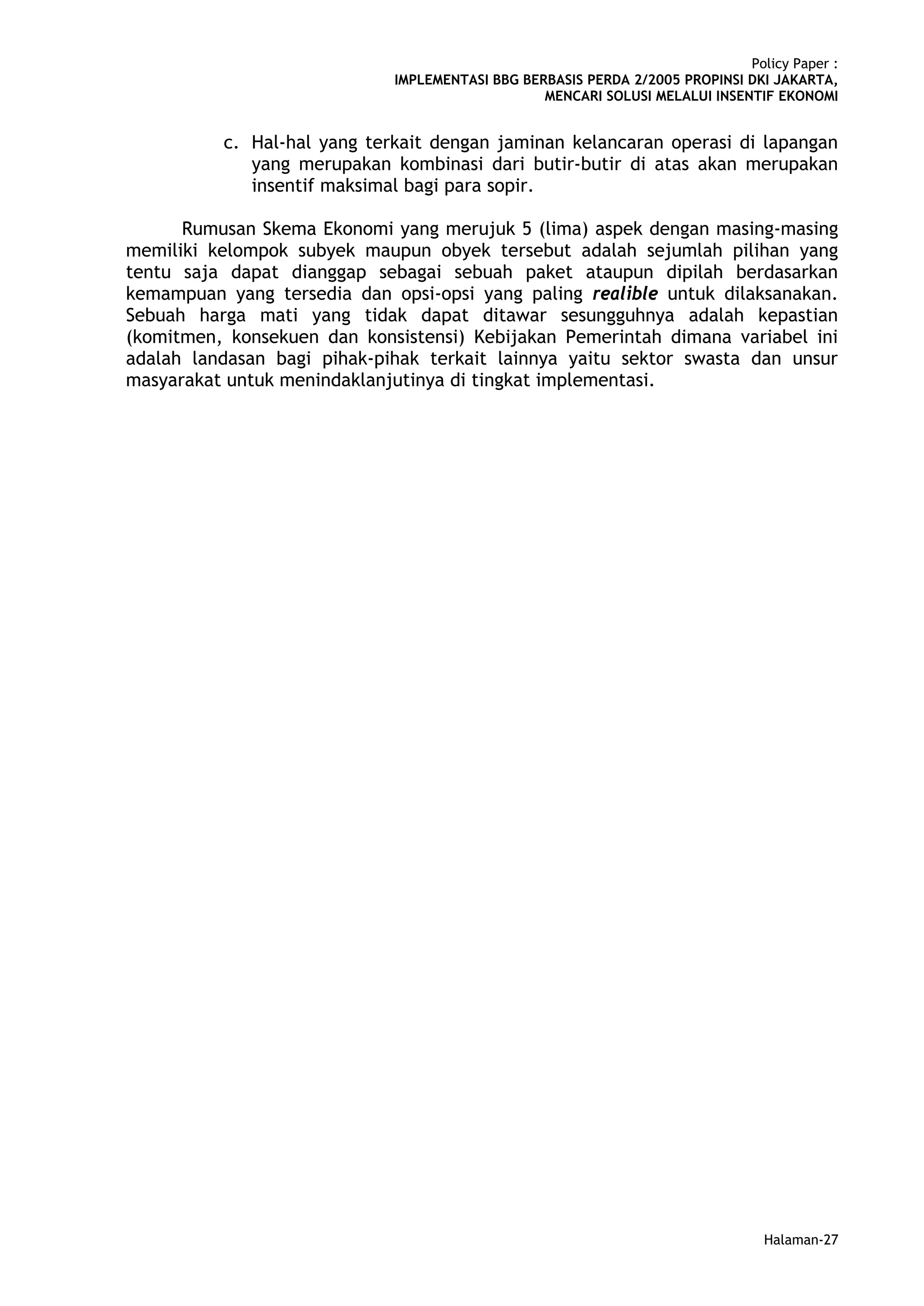Policy Paper :
                             IMPLEMENTASI BBG BERBASIS PERDA 2/2005 PROPINSI DKI JAKARTA,
                                                 MENCARI SOLUSI MELALUI INSENTIF EKONOMI


          c. Hal-hal yang terkait dengan jaminan kelancaran operasi di lapangan
             yang merupakan kombinasi dari butir-butir di atas akan merupakan
             insentif maksimal bagi para sopir.

      Rumusan Skema Ekonomi yang merujuk 5 (lima) aspek dengan masing-masing
memiliki kelompok subyek maupun obyek tersebut adalah sejumlah pilihan yang
tentu saja dapat dianggap sebagai sebuah paket ataupun dipilah berdasarkan
kemampuan yang tersedia dan opsi-opsi yang paling realible untuk dilaksanakan.
Sebuah harga mati yang tidak dapat ditawar sesungguhnya adalah kepastian
(komitmen, konsekuen dan konsistensi) Kebijakan Pemerintah dimana variabel ini
adalah landasan bagi pihak-pihak terkait lainnya yaitu sektor swasta dan unsur
masyarakat untuk menindaklanjutinya di tingkat implementasi.




                                                                                Halaman-27
 