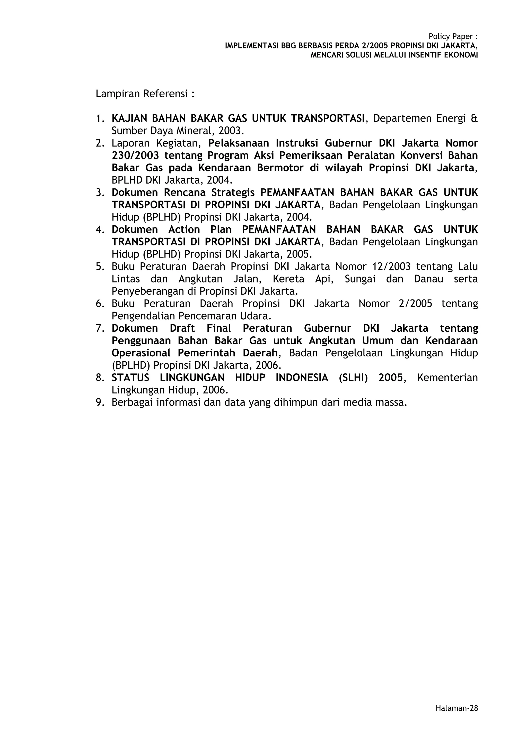 Policy Paper :
                        IMPLEMENTASI BBG BERBASIS PERDA 2/2005 PROPINSI DKI JAKARTA,
                                            MENCARI SOLUSI MELALUI INSENTIF EKONOMI



Lampiran Referensi :

1. KAJIAN BAHAN BAKAR GAS UNTUK TRANSPORTASI, Departemen Energi &
   Sumber Daya Mineral, 2003.
2. Laporan Kegiatan, Pelaksanaan Instruksi Gubernur DKI Jakarta Nomor
   230/2003 tentang Program Aksi Pemeriksaan Peralatan Konversi Bahan
   Bakar Gas pada Kendaraan Bermotor di wilayah Propinsi DKI Jakarta,
   BPLHD DKI Jakarta, 2004.
3. Dokumen Rencana Strategis PEMANFAATAN BAHAN BAKAR GAS UNTUK
   TRANSPORTASI DI PROPINSI DKI JAKARTA, Badan Pengelolaan Lingkungan
   Hidup (BPLHD) Propinsi DKI Jakarta, 2004.
4. Dokumen Action Plan PEMANFAATAN BAHAN BAKAR GAS UNTUK
   TRANSPORTASI DI PROPINSI DKI JAKARTA, Badan Pengelolaan Lingkungan
   Hidup (BPLHD) Propinsi DKI Jakarta, 2005.
5. Buku Peraturan Daerah Propinsi DKI Jakarta Nomor 12/2003 tentang Lalu
   Lintas dan Angkutan Jalan, Kereta Api, Sungai dan Danau serta
   Penyeberangan di Propinsi DKI Jakarta.
6. Buku Peraturan Daerah Propinsi DKI Jakarta Nomor 2/2005 tentang
   Pengendalian Pencemaran Udara.
7. Dokumen Draft Final Peraturan Gubernur DKI Jakarta tentang
   Penggunaan Bahan Bakar Gas untuk Angkutan Umum dan Kendaraan
   Operasional Pemerintah Daerah, Badan Pengelolaan Lingkungan Hidup
   (BPLHD) Propinsi DKI Jakarta, 2006.
8. STATUS LINGKUNGAN HIDUP INDONESIA (SLHI) 2005, Kementerian
   Lingkungan Hidup, 2006.
9. Berbagai informasi dan data yang dihimpun dari media massa.




                                                                           Halaman-28
 