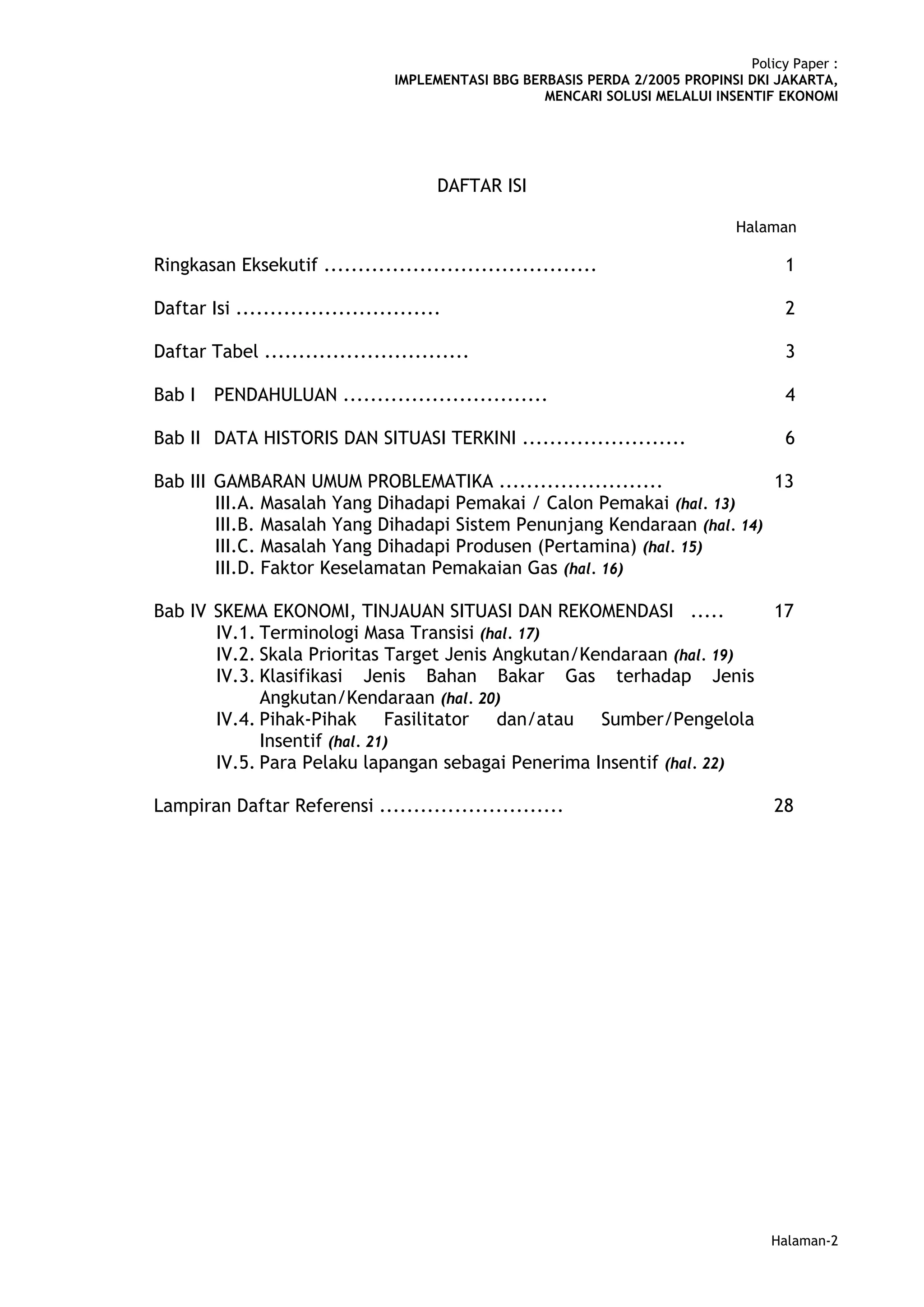Policy Paper :
                                  IMPLEMENTASI BBG BERBASIS PERDA 2/2005 PROPINSI DKI JAKARTA,
                                                      MENCARI SOLUSI MELALUI INSENTIF EKONOMI




                                        DAFTAR ISI

                                                                                 Halaman

Ringkasan Eksekutif ........................................                            1

Daftar Isi ..............................                                               2

Daftar Tabel ..............................                                             3

Bab I   PENDAHULUAN ..............................                                      4

Bab II DATA HISTORIS DAN SITUASI TERKINI ........................                       6

Bab III GAMBARAN UMUM PROBLEMATIKA ........................               13
        III.A. Masalah Yang Dihadapi Pemakai / Calon Pemakai (hal. 13)
        III.B. Masalah Yang Dihadapi Sistem Penunjang Kendaraan (hal. 14)
        III.C. Masalah Yang Dihadapi Produsen (Pertamina) (hal. 15)
        III.D. Faktor Keselamatan Pemakaian Gas (hal. 16)

Bab IV SKEMA EKONOMI, TINJAUAN SITUASI DAN REKOMENDASI .....                           17
       IV.1. Terminologi Masa Transisi (hal. 17)
       IV.2. Skala Prioritas Target Jenis Angkutan/Kendaraan (hal. 19)
       IV.3. Klasifikasi Jenis Bahan Bakar Gas terhadap Jenis
             Angkutan/Kendaraan (hal. 20)
       IV.4. Pihak-Pihak Fasilitator dan/atau Sumber/Pengelola
             Insentif (hal. 21)
       IV.5. Para Pelaku lapangan sebagai Penerima Insentif (hal. 22)

Lampiran Daftar Referensi ...........................                                  28




                                                                                      Halaman-2
 