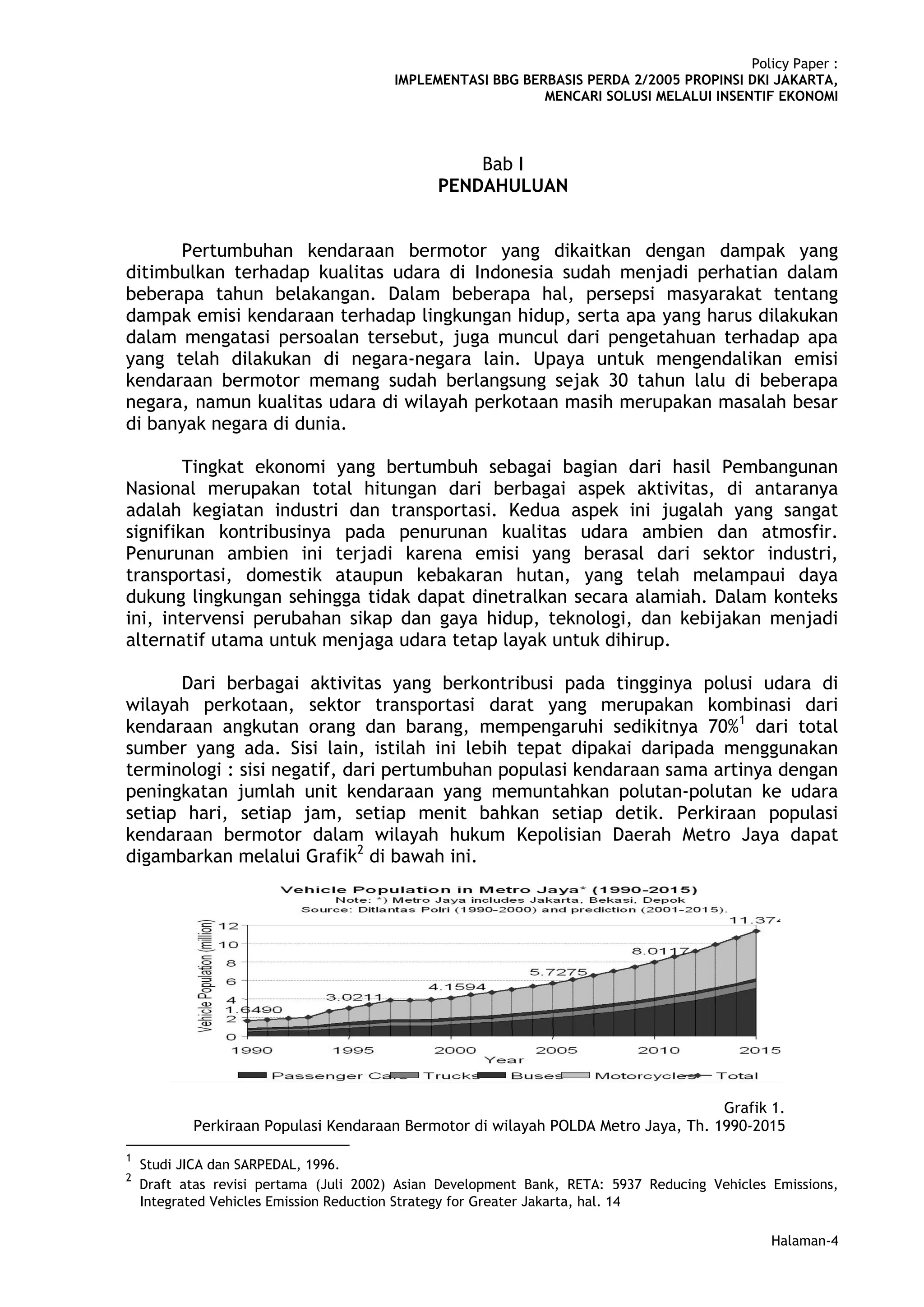 Policy Paper :
                                        IMPLEMENTASI BBG BERBASIS PERDA 2/2005 PROPINSI DKI JAKARTA,
                                                            MENCARI SOLUSI MELALUI INSENTIF EKONOMI



                                                   Bab I
                                               PENDAHULUAN


      Pertumbuhan kendaraan bermotor yang dikaitkan dengan dampak yang
ditimbulkan terhadap kualitas udara di Indonesia sudah menjadi perhatian dalam
beberapa tahun belakangan. Dalam beberapa hal, persepsi masyarakat tentang
dampak emisi kendaraan terhadap lingkungan hidup, serta apa yang harus dilakukan
dalam mengatasi persoalan tersebut, juga muncul dari pengetahuan terhadap apa
yang telah dilakukan di negara-negara lain. Upaya untuk mengendalikan emisi
kendaraan bermotor memang sudah berlangsung sejak 30 tahun lalu di beberapa
negara, namun kualitas udara di wilayah perkotaan masih merupakan masalah besar
di banyak negara di dunia.

        Tingkat ekonomi yang bertumbuh sebagai bagian dari hasil Pembangunan
Nasional merupakan total hitungan dari berbagai aspek aktivitas, di antaranya
adalah kegiatan industri dan transportasi. Kedua aspek ini jugalah yang sangat
signifikan kontribusinya pada penurunan kualitas udara ambien dan atmosfir.
Penurunan ambien ini terjadi karena emisi yang berasal dari sektor industri,
transportasi, domestik ataupun kebakaran hutan, yang telah melampaui daya
dukung lingkungan sehingga tidak dapat dinetralkan secara alamiah. Dalam konteks
ini, intervensi perubahan sikap dan gaya hidup, teknologi, dan kebijakan menjadi
alternatif utama untuk menjaga udara tetap layak untuk dihirup.

      Dari berbagai aktivitas yang berkontribusi pada tingginya polusi udara di
wilayah perkotaan, sektor transportasi darat yang merupakan kombinasi dari
kendaraan angkutan orang dan barang, mempengaruhi sedikitnya 70%1 dari total
sumber yang ada. Sisi lain, istilah ini lebih tepat dipakai daripada menggunakan
terminologi : sisi negatif, dari pertumbuhan populasi kendaraan sama artinya dengan
peningkatan jumlah unit kendaraan yang memuntahkan polutan-polutan ke udara
setiap hari, setiap jam, setiap menit bahkan setiap detik. Perkiraan populasi
kendaraan bermotor dalam wilayah hukum Kepolisian Daerah Metro Jaya dapat
digambarkan melalui Grafik2 di bawah ini.




                                                                                   Grafik 1.
           Perkiraan Populasi Kendaraan Bermotor di wilayah POLDA Metro Jaya, Th. 1990-2015
1
    Studi JICA dan SARPEDAL, 1996.
2
    Draft atas revisi pertama (Juli 2002) Asian Development Bank, RETA: 5937 Reducing Vehicles Emissions,
    Integrated Vehicles Emission Reduction Strategy for Greater Jakarta, hal. 14

                                                                                               Halaman-4
 
