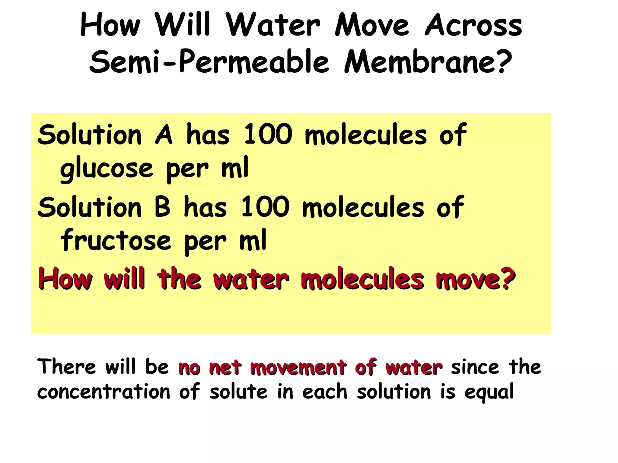 How Will Water Move Across
Semi-Permeable Membrane?
Solution A has 100 molecules of
glucose per ml
Solution B has 100 molecules of
fructose per ml
How will the water molecules move?How will the water molecules move?
There will be no net movement of waterno net movement of water since the
concentration of solute in each solution is equal
 