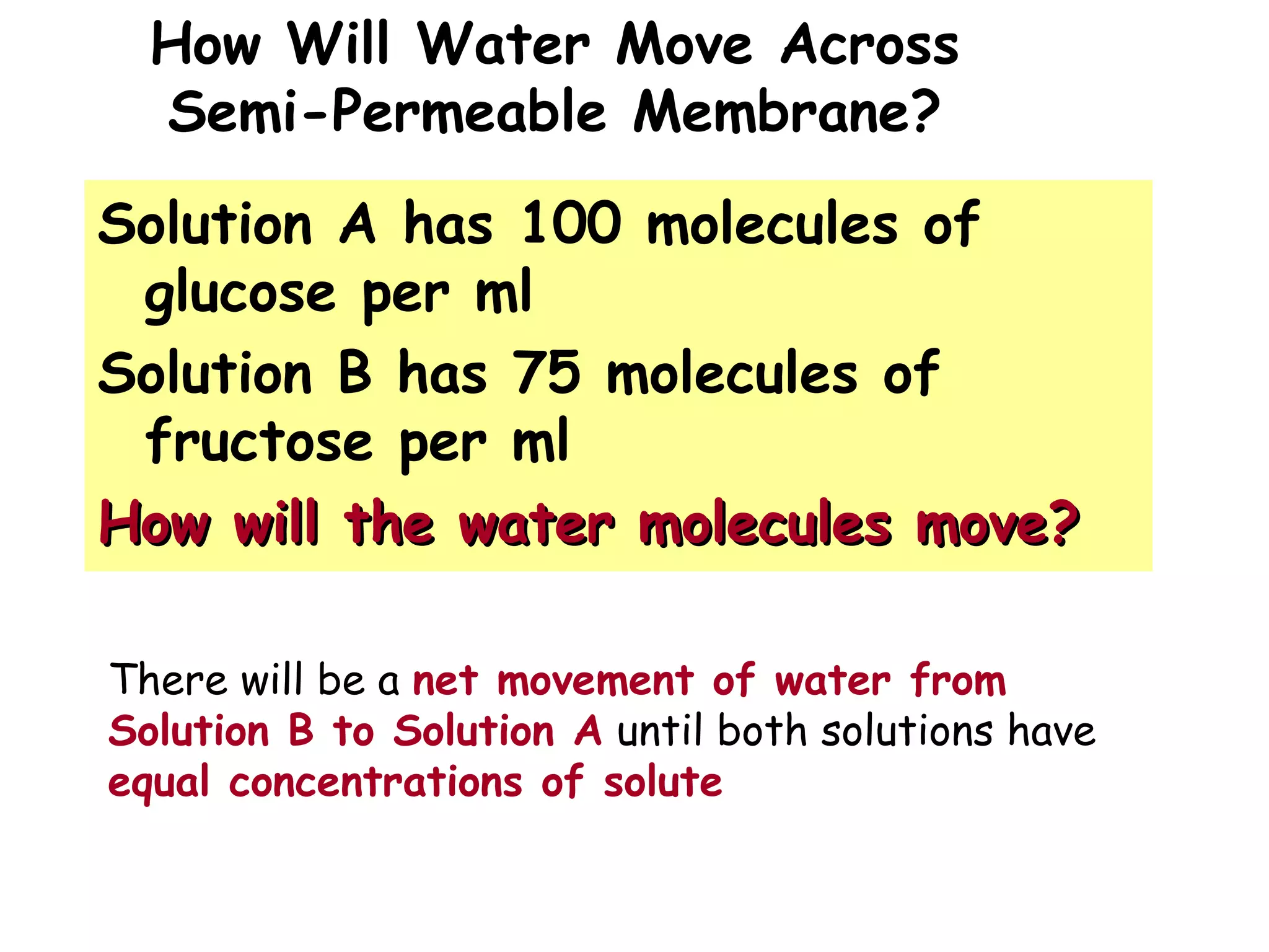 How Will Water Move Across
Semi-Permeable Membrane?
Solution A has 100 molecules of
glucose per ml
Solution B has 75 molecules of
fructose per ml
How will the water molecules move?How will the water molecules move?
There will be a net movement of water from
Solution B to Solution A until both solutions have
equal concentrations of solute
 