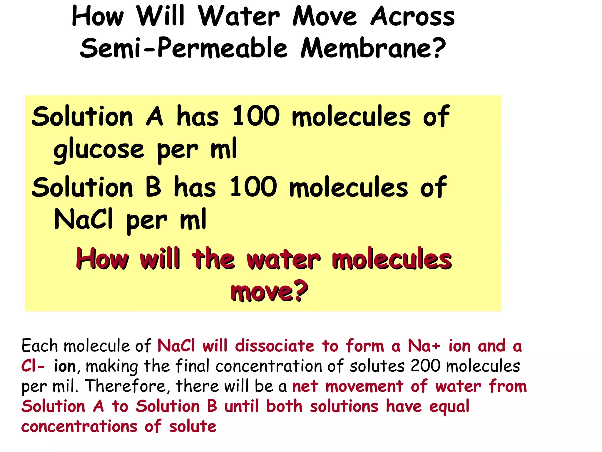 How Will Water Move Across
Semi-Permeable Membrane?
Solution A has 100 molecules of
glucose per ml
Solution B has 100 molecules of
NaCl per ml
How will the water moleculesHow will the water molecules
move?move?
Each molecule of NaCl will dissociate to form a Na+ ion and a
Cl- ion, making the final concentration of solutes 200 molecules
per mil. Therefore, there will be a net movement of water from
Solution A to Solution B until both solutions have equal
concentrations of solute
 