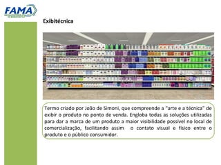 Exibitécnica




Termo criado por João de Simoni, que compreende a “arte e a técnica” de
exibir o produto no ponto de venda. Engloba todas as soluções utilizadas
para dar a marca de um produto a maior visibilidade possível no local de
comercialização, facilitando assim o contato visual e físico entre o
produto e o público consumidor.
 