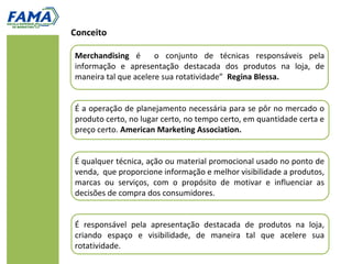 Conceito

Merchandising é       o conjunto de técnicas responsáveis pela
informação e apresentação destacada dos produtos na loja, de
maneira tal que acelere sua rotatividade” Regina Blessa.


É a operação de planejamento necessária para se pôr no mercado o
produto certo, no lugar certo, no tempo certo, em quantidade certa e
preço certo. American Marketing Association.


É qualquer técnica, ação ou material promocional usado no ponto de
venda, que proporcione informação e melhor visibilidade a produtos,
marcas ou serviços, com o propósito de motivar e influenciar as
decisões de compra dos consumidores.


É responsável pela apresentação destacada de produtos na loja,
criando espaço e visibilidade, de maneira tal que acelere sua
rotatividade.
 