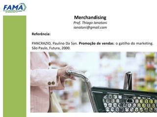Merchandising
                        Prof. Thiago Ianatoni
                        ianatoni@gmail.com
Referência:

PANCRAZIO, Paulino Da San. Promoção de vendas: o gatilho do marketing.
São Paulo, Futura, 2000.
 