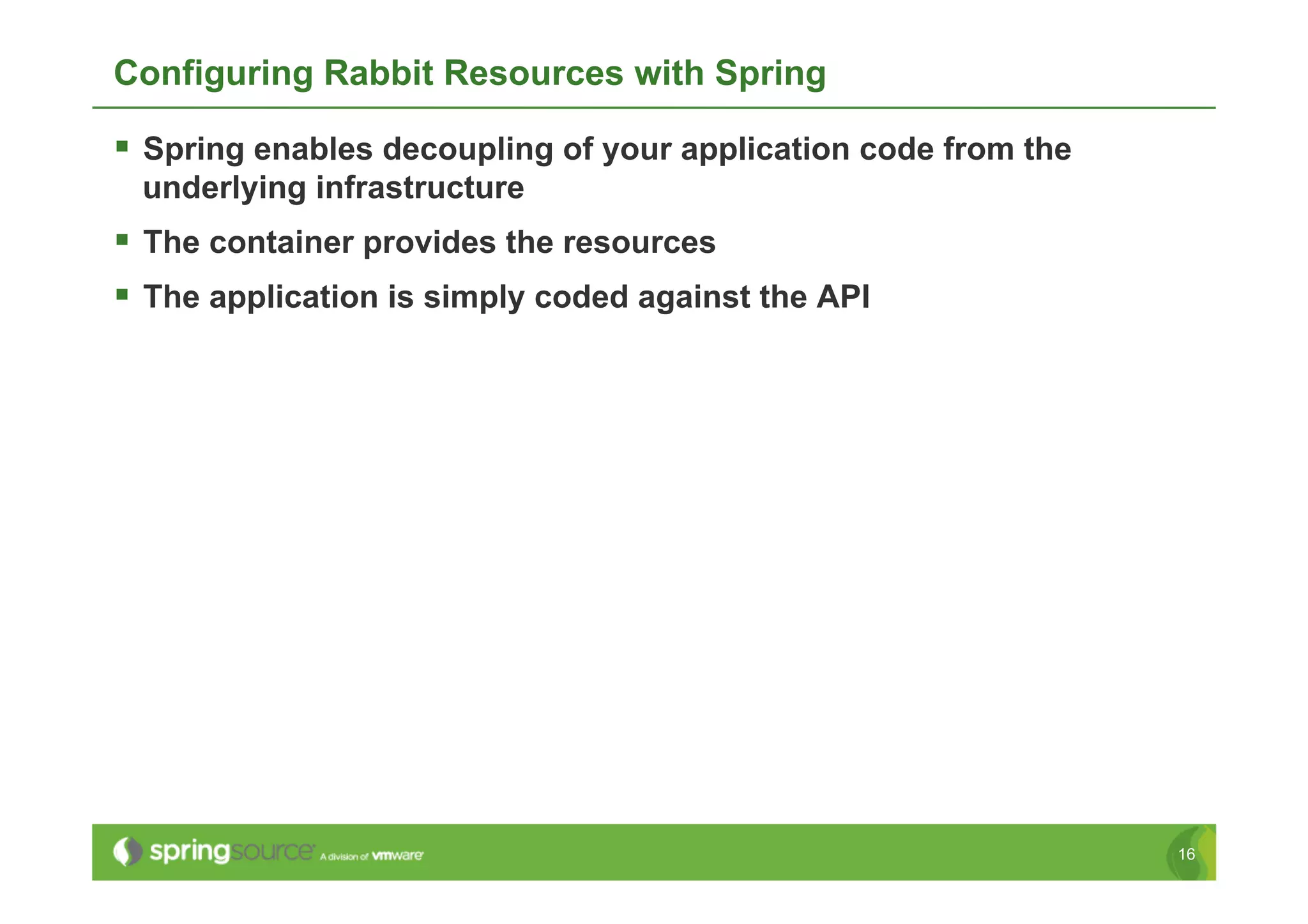 Configuring Rabbit Resources with Spring

  Spring enables decoupling of your application code from the
 underlying infrastructure
  The container provides the resources
  The application is simply coded against the API




                                                                 16
 