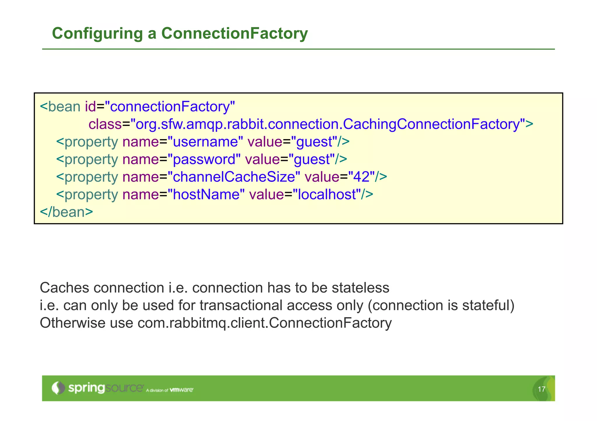 Configuring a ConnectionFactory



<bean id="connectionFactory"
       class="org.sfw.amqp.rabbit.connection.CachingConnectionFactory">
  <property name="username" value="guest"/>
  <property name="password" value="guest"/>
  <property name="channelCacheSize" value="42"/>
  <property name="hostName" value="localhost"/>
</bean>




Caches connection i.e. connection has to be stateless
i.e. can only be used for transactional access only (connection is stateful)
Otherwise use com.rabbitmq.client.ConnectionFactory



                                                                               17
 