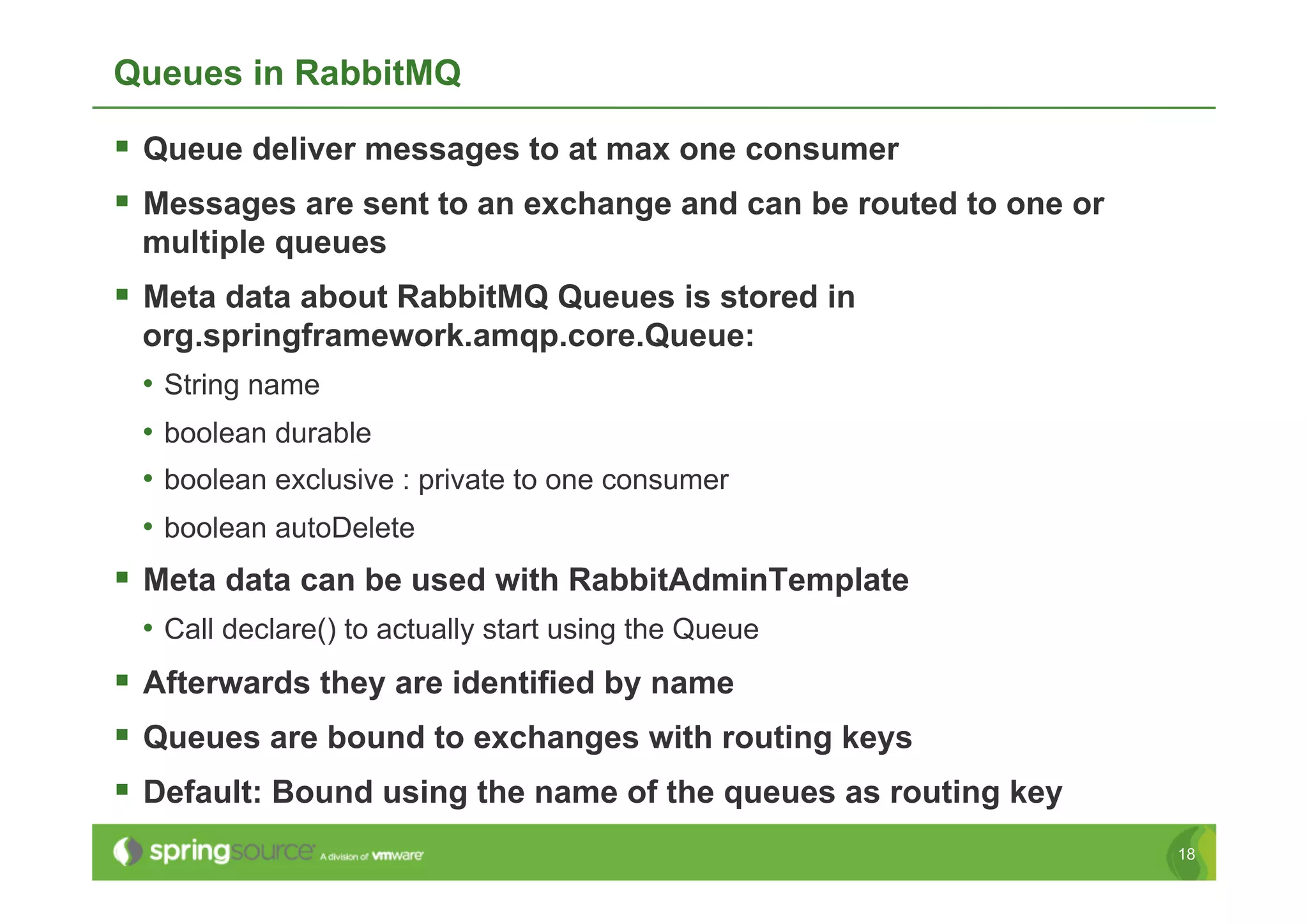 Queues in RabbitMQ

  Queue deliver messages to at max one consumer
  Messages are sent to an exchange and can be routed to one or
 multiple queues
  Meta data about RabbitMQ Queues is stored in
 org.springframework.amqp.core.Queue:
 •  String name
 •  boolean durable
 •  boolean exclusive : private to one consumer
 •  boolean autoDelete
  Meta data can be used with RabbitAdminTemplate
 •  Call declare() to actually start using the Queue
  Afterwards they are identified by name
  Queues are bound to exchanges with routing keys
  Default: Bound using the name of the queues as routing key
                                                                  18
 