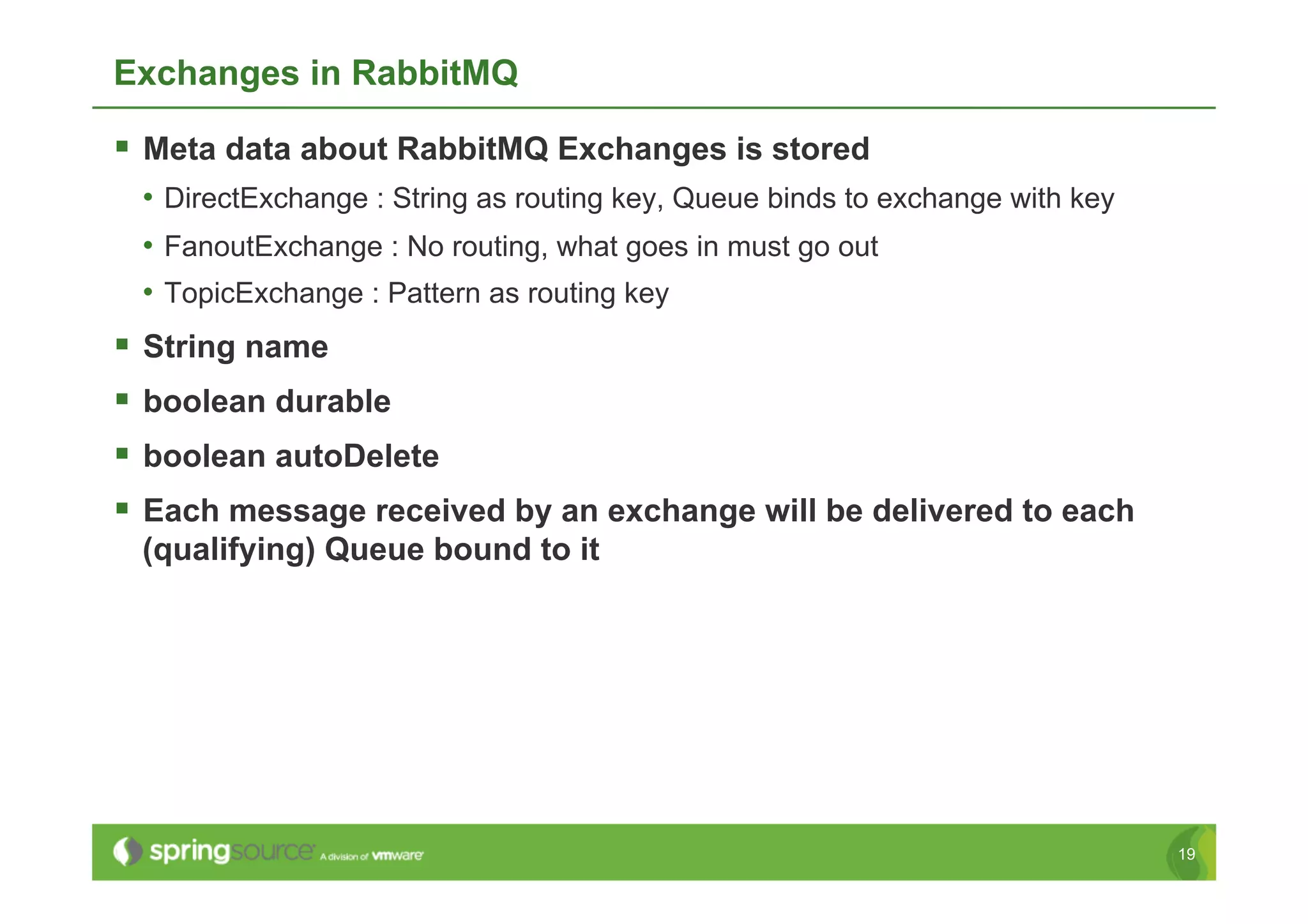 Exchanges in RabbitMQ

  Meta data about RabbitMQ Exchanges is stored
 •  DirectExchange : String as routing key, Queue binds to exchange with key
 •  FanoutExchange : No routing, what goes in must go out
 •  TopicExchange : Pattern as routing key
  String name
  boolean durable
  boolean autoDelete
  Each message received by an exchange will be delivered to each
 (qualifying) Queue bound to it




                                                                               19
 