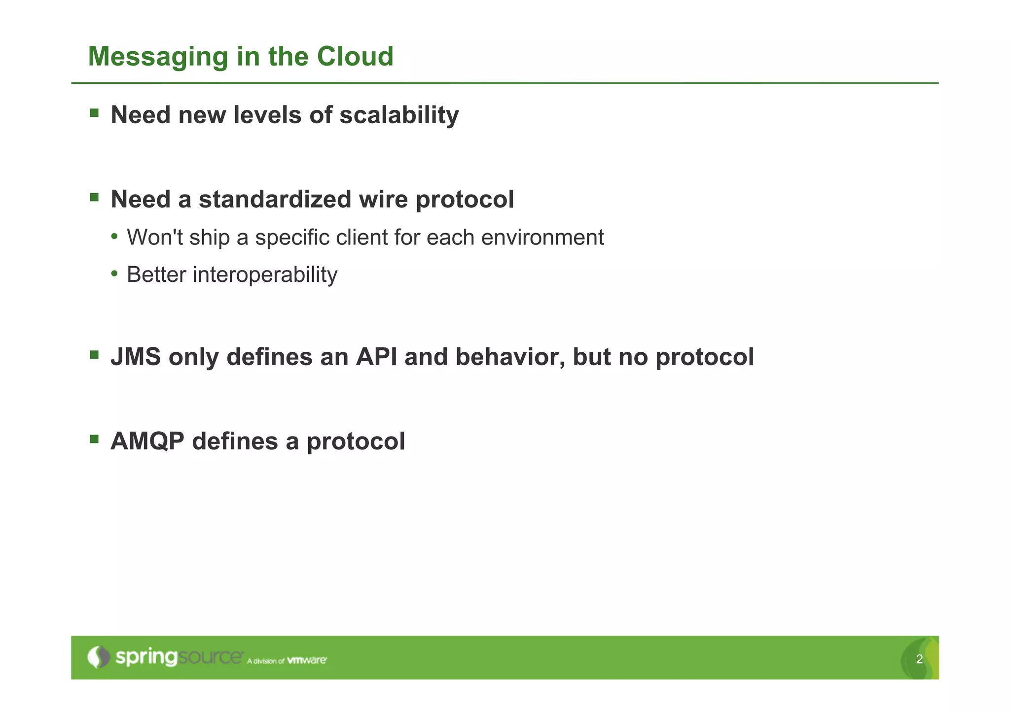 Messaging in the Cloud

  Need new levels of scalability

  Need a standardized wire protocol
 •  Won't ship a specific client for each environment
 •  Better interoperability


  JMS only defines an API and behavior, but no protocol

  AMQP defines a protocol




                                                           2
 