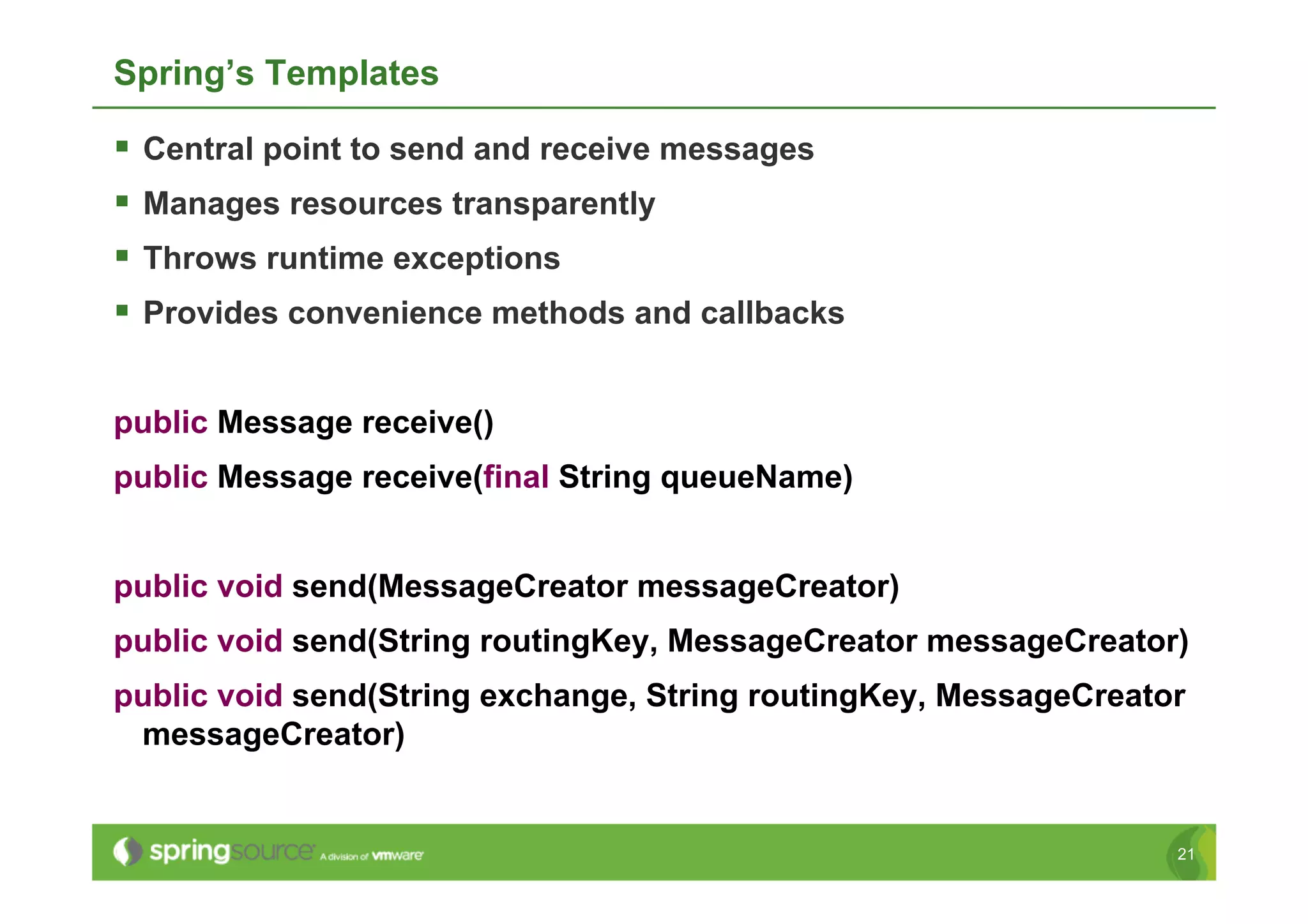 Spring’s Templates

  Central point to send and receive messages
  Manages resources transparently
  Throws runtime exceptions
  Provides convenience methods and callbacks

public Message receive()
public Message receive(final String queueName)


public void send(MessageCreator messageCreator)
public void send(String routingKey, MessageCreator messageCreator)
public void send(String exchange, String routingKey, MessageCreator
 messageCreator)


                                                                  21
 