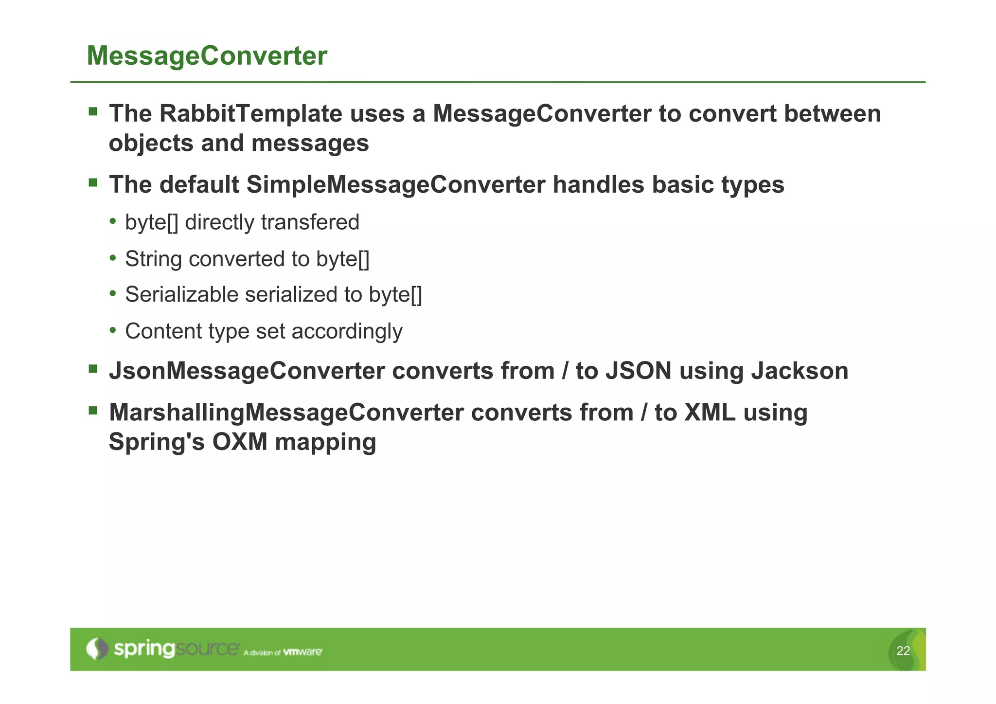 MessageConverter

  The RabbitTemplate uses a MessageConverter to convert between
 objects and messages
  The default SimpleMessageConverter handles basic types
 •  byte[] directly transfered
 •  String converted to byte[]
 •  Serializable serialized to byte[]
 •  Content type set accordingly
  JsonMessageConverter converts from / to JSON using Jackson
  MarshallingMessageConverter converts from / to XML using
 Spring's OXM mapping




                                                                   22
 