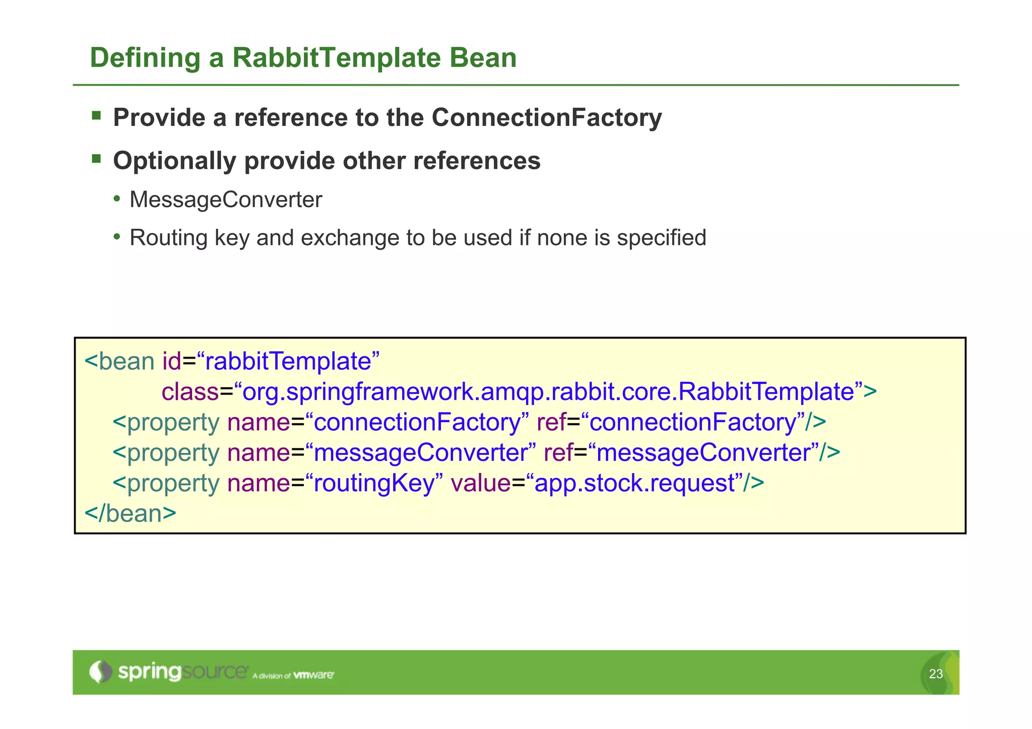 Defining a RabbitTemplate Bean

  Provide a reference to the ConnectionFactory
  Optionally provide other references
  •  MessageConverter
  •  Routing key and exchange to be used if none is specified



<bean id=“rabbitTemplate”
      class=“org.springframework.amqp.rabbit.core.RabbitTemplate”>
  <property name=“connectionFactory” ref=“connectionFactory”/>
  <property name=“messageConverter” ref=“messageConverter”/>
  <property name=“routingKey” value=“app.stock.request”/>
</bean>




                                                                     23
 
