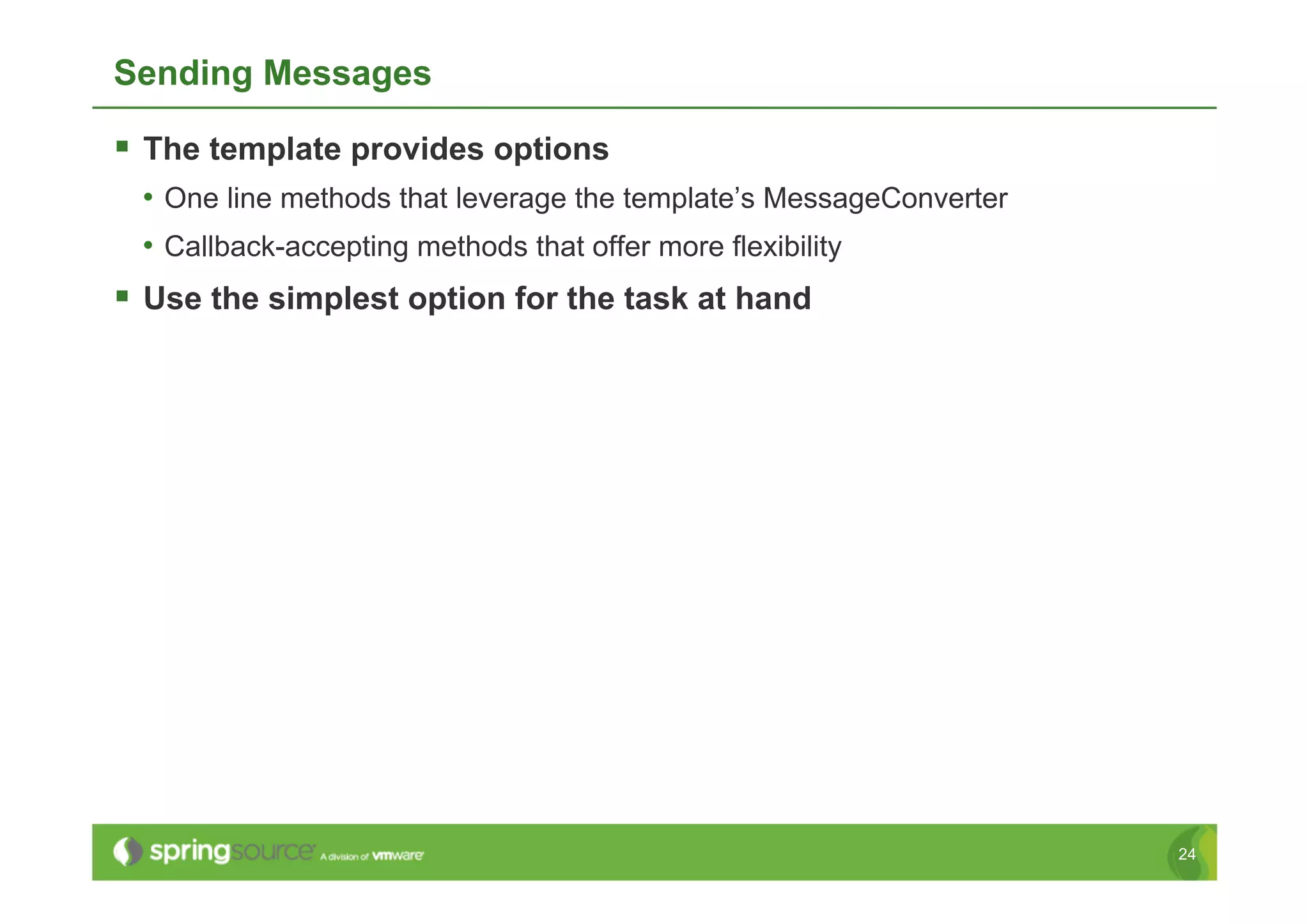 Sending Messages

  The template provides options
 •  One line methods that leverage the template’s MessageConverter
 •  Callback-accepting methods that offer more flexibility
  Use the simplest option for the task at hand




                                                                     24
 