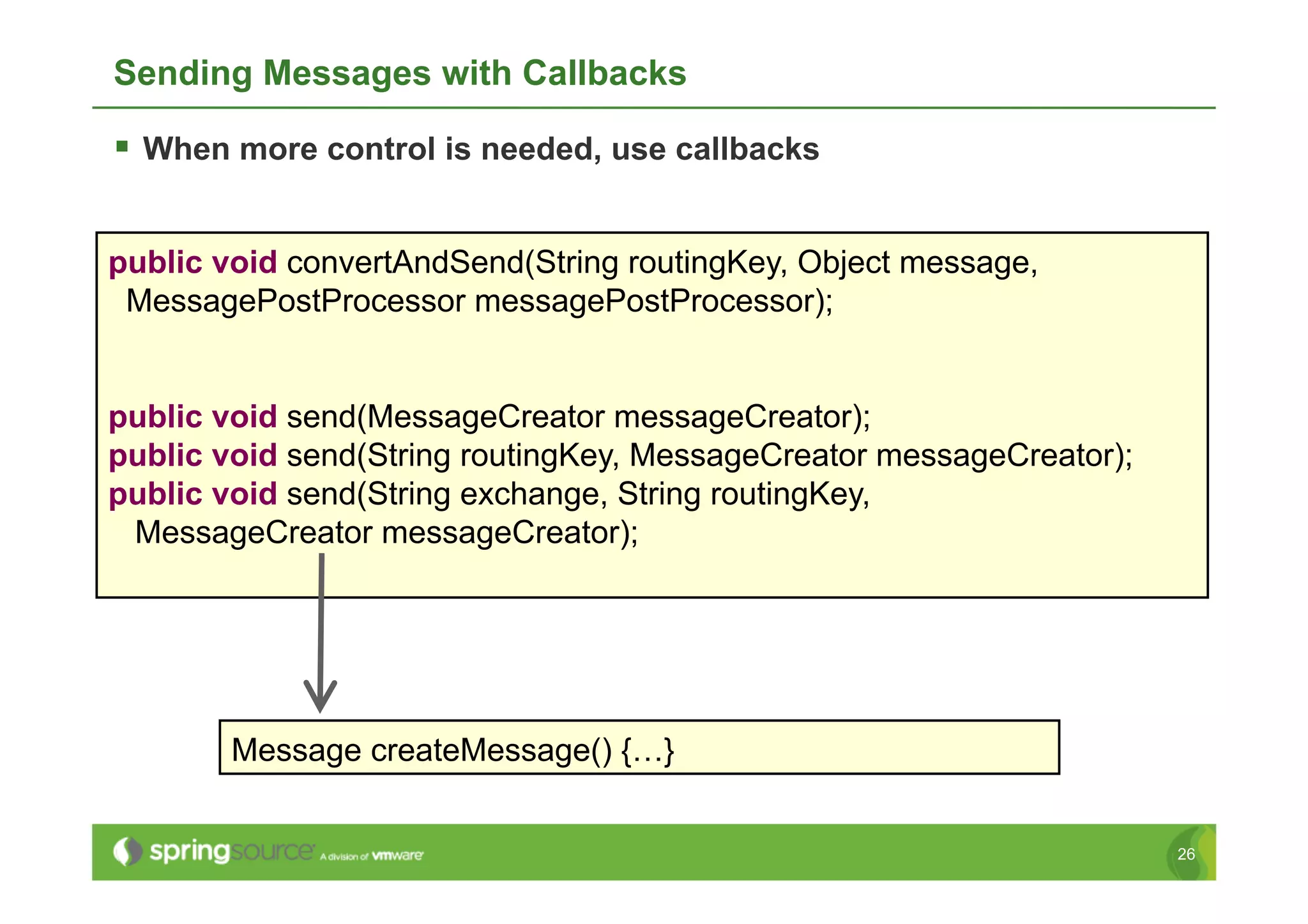 Sending Messages with Callbacks

  When more control is needed, use callbacks


public void convertAndSend(String routingKey, Object message,
 MessagePostProcessor messagePostProcessor);


public void send(MessageCreator messageCreator);
public void send(String routingKey, MessageCreator messageCreator);
public void send(String exchange, String routingKey,
 MessageCreator messageCreator);




        Message createMessage() {…}


                                                                      26
 