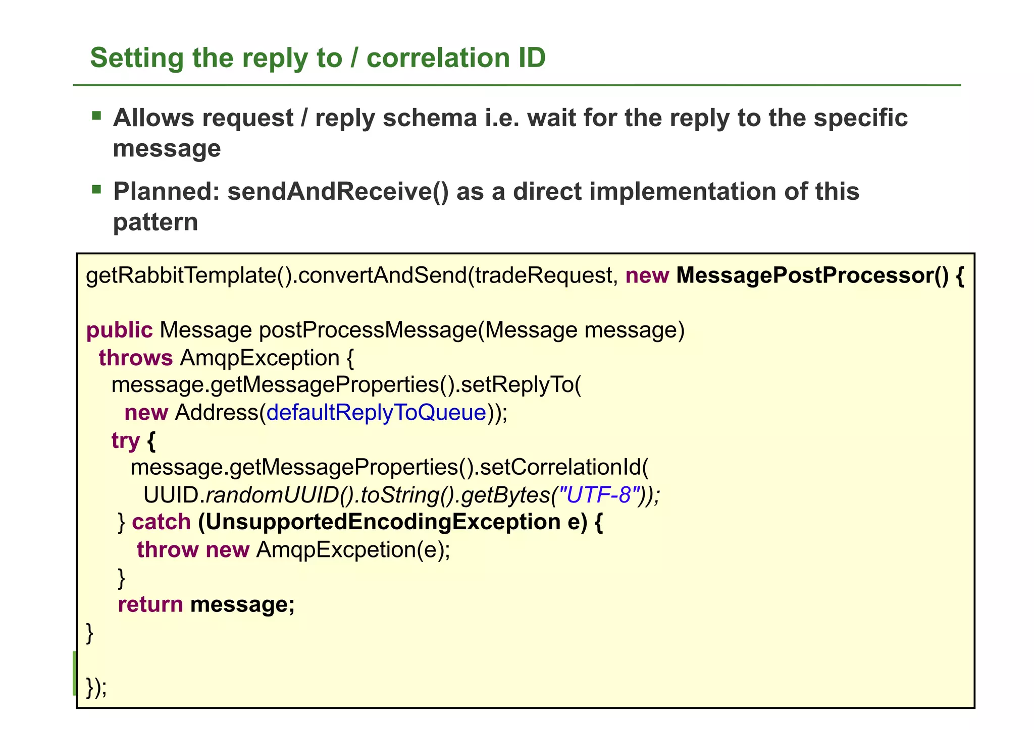 Setting the reply to / correlation ID

  Allows request / reply schema i.e. wait for the reply to the specific
      message
  Planned: sendAndReceive() as a direct implementation of this
      pattern

getRabbitTemplate().convertAndSend(tradeRequest, new MessagePostProcessor() {

public Message postProcessMessage(Message message)
  throws AmqpException {
   message.getMessageProperties().setReplyTo(
     new Address(defaultReplyToQueue));
   try {
      message.getMessageProperties().setCorrelationId(
       UUID.randomUUID().toString().getBytes("UTF-8"));
    } catch (UnsupportedEncodingException e) {
      throw new AmqpExcpetion(e);
    }
    return message;
}
                                                                           27
});
 