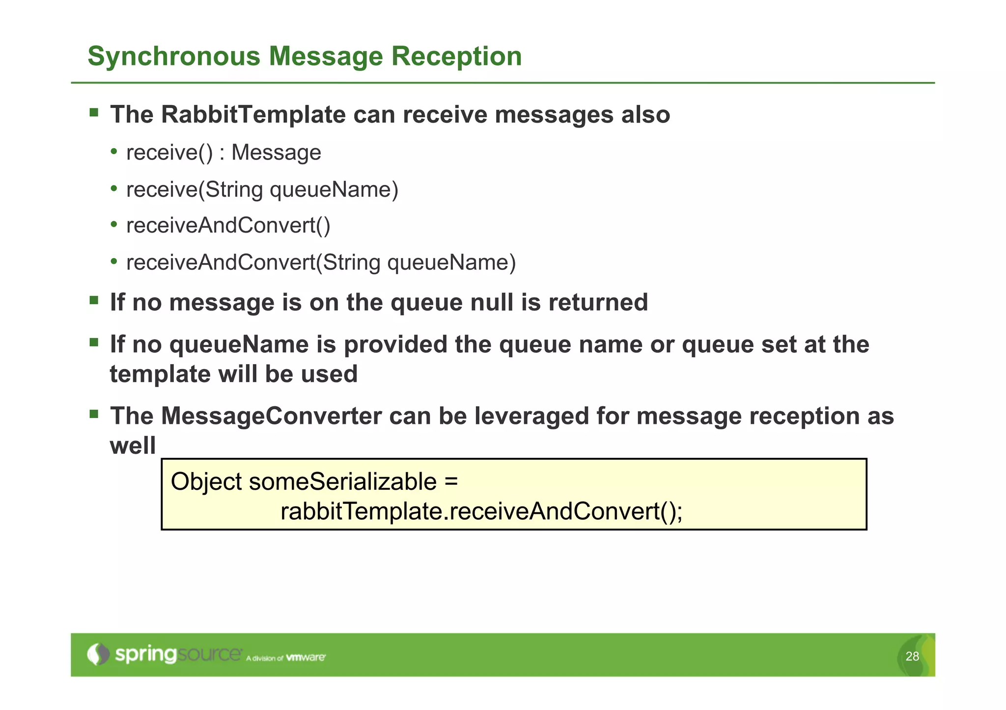Synchronous Message Reception

  The RabbitTemplate can receive messages also
 •  receive() : Message
 •  receive(String queueName)
 •  receiveAndConvert()
 •  receiveAndConvert(String queueName)
  If no message is on the queue null is returned
  If no queueName is provided the queue name or queue set at the
 template will be used
  The MessageConverter can be leveraged for message reception as
 well
        Object someSerializable =
                 rabbitTemplate.receiveAndConvert();




                                                                    28
 