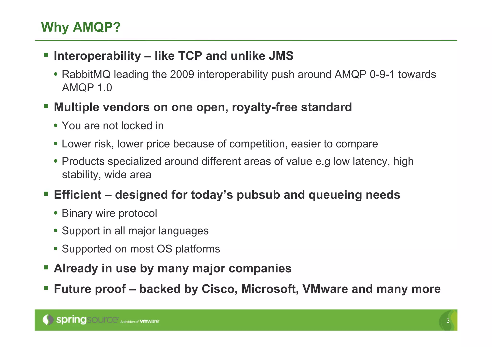 Why AMQP?

  Interoperability – like TCP and unlike JMS
 •  RabbitMQ leading the 2009 interoperability push around AMQP 0-9-1 towards
   AMQP 1.0
  Multiple vendors on one open, royalty-free standard
 •  You are not locked in
 •  Lower risk, lower price because of competition, easier to compare
 •  Products specialized around different areas of value e.g low latency, high
   stability, wide area
  Efficient – designed for today’s pubsub and queueing needs
 •  Binary wire protocol
 •  Support in all major languages
 •  Supported on most OS platforms
  Already in use by many major companies
  Future proof – backed by Cisco, Microsoft, VMware and many more

                                                                                 3
 