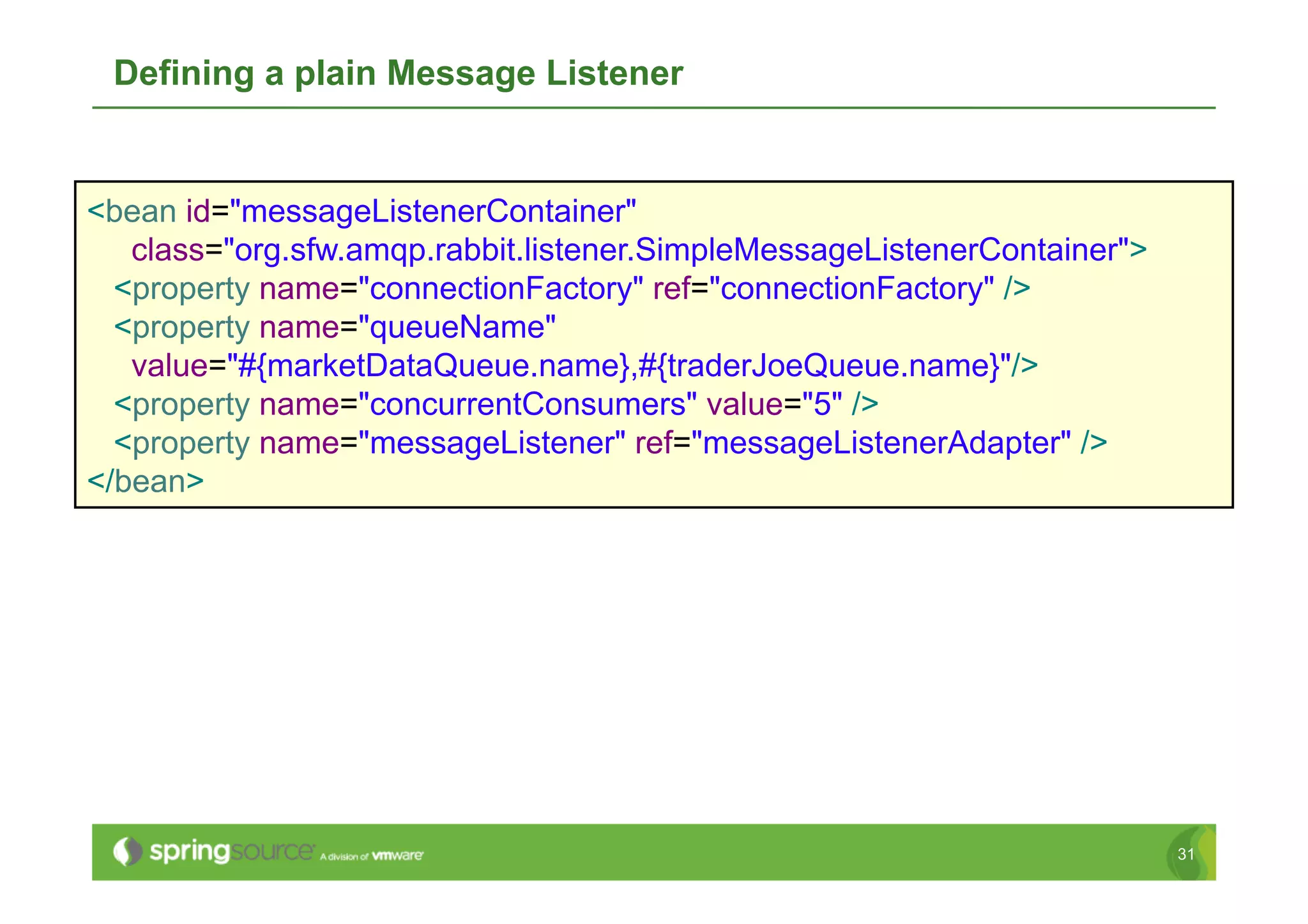 Defining a plain Message Listener


<bean id="messageListenerContainer"
   class="org.sfw.amqp.rabbit.listener.SimpleMessageListenerContainer">
  <property name="connectionFactory" ref="connectionFactory" />
  <property name="queueName"
   value="#{marketDataQueue.name},#{traderJoeQueue.name}"/>
  <property name="concurrentConsumers" value="5" />
  <property name="messageListener" ref="messageListenerAdapter" />
</bean>




                                                                          31
 