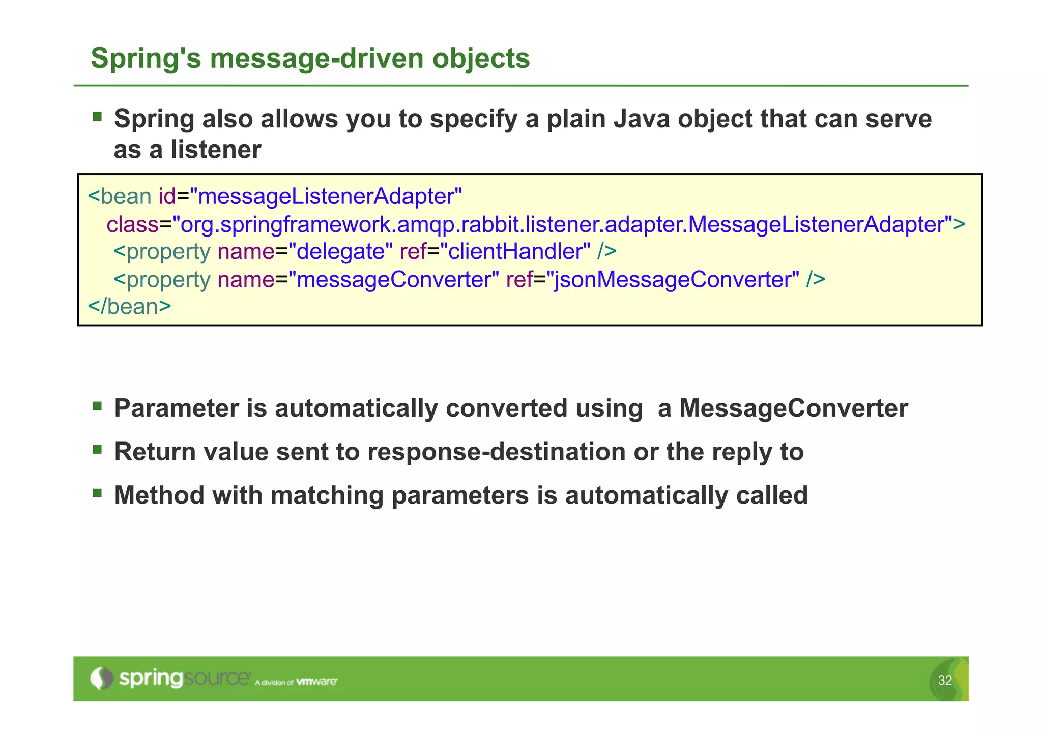 Spring's message-driven objects

  Spring also allows you to specify a plain Java object that can serve
  as a listener
<bean id="messageListenerAdapter"
  class="org.springframework.amqp.rabbit.listener.adapter.MessageListenerAdapter">
   <property name="delegate" ref="clientHandler" />
   <property name="messageConverter" ref="jsonMessageConverter" />
</bean>



  Parameter is automatically converted using a MessageConverter
  Return value sent to response-destination or the reply to
  Method with matching parameters is automatically called




                                                                               32
 