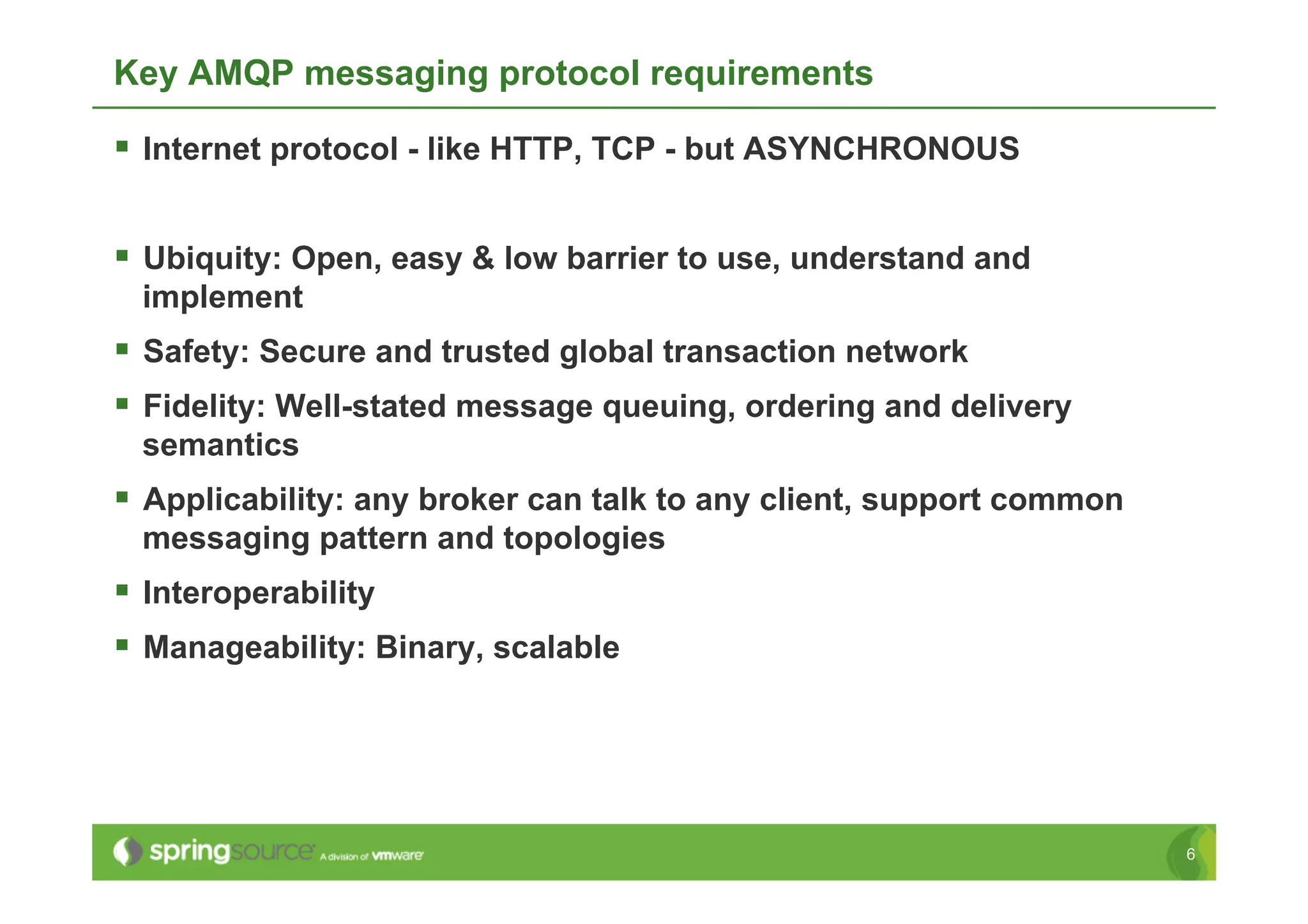Key AMQP messaging protocol requirements

  Internet protocol - like HTTP, TCP - but ASYNCHRONOUS

  Ubiquity: Open, easy & low barrier to use, understand and
 implement
  Safety: Secure and trusted global transaction network
  Fidelity: Well-stated message queuing, ordering and delivery
 semantics
  Applicability: any broker can talk to any client, support common
 messaging pattern and topologies
  Interoperability
  Manageability: Binary, scalable




                                                                      6
 