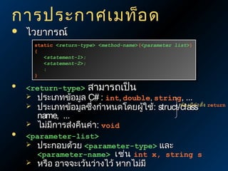 การประกาศเมท็อ ด


ไวยากรณ์

static <return-type> <method-name>(<parameter list>)
static <return-type> <method-name>(<parameter list>)
{
{
<statement-1>;
<statement-1>;
<statement-2>;
<statement-2>;
:
:
}
}



<return-type>






สามารถเป็น

ประเภทข้อมูล C# : int, double, string, ...
ต้อ งมีค
ประเภทข้อมูลซึ่งกำาหนดโดยผู้ใช้: struct/classำา สั่ง return
name, ...
ไม่มการส่งคืนค่า: void
ี

<parameter-list>
 ประกอบด้วย <parameter-type> และ
<parameter-name> เช่น int x, string s


หรือ อาจจะเว้นว่างไว้ หากไม่มี

 