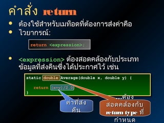 คำา สั่ง return



ต้องใช้สำาหรับเมท็อดที่ต้องการส่งค่าคือ
ไวยากรณ์:
return <expression>;
return <expression>;



<expression> ต้องสอดคล้องกับประเภท

ข้อมูลที่ส่งคืนซึ่งได้ประกาศไว้ เช่น

static double Average(double x, double y) {
static double Average(double x, double y) {
}
}

return (x+y)/2.0;
return (x+y)/2.0;

ค่า ทีส ่ง
่
คืน

…ต้อ ง
สอดคล้อ งกับ
return type ที่
กำา หนด

 