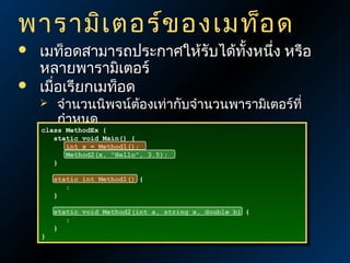 พารามิเ ตอร์ข องเมท็อ ด



เมท็อดสามารถประกาศให้รับได้ทั้งหนึ่ง หรือ
หลายพารามิเตอร์
เมื่อเรียกเมท็อด
จำานวนนิพจน์ต้องเท่ากับจำานวนพารามิเตอร์ที่
กำาหนด
class MethodEx {{
class MethodEx
 static void Main() { องสอดคล้องกัน
ประเภทข้อมูล {
static void Main() ต้


}}

int xx == Method1();
int
Method1();
Method2(x, "Hello", 3.5);
Method2(x, "Hello", 3.5);

static int Method1() {{
static int Method1()
::
}}

}}

static void Method2(int a, string x, double b) {{
static void Method2(int a, string x, double b)
::
}}

 