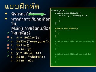 แบบฝึก หัด











พิจารณาโค้ด
หากทำาการเรียกเมท็อด
ใน
Main() การเรียกเมท็อด
ใดถูกต้อง?
1.
2.
3.
4.
5.
6.
7.

class Quiz {
class Quiz {
static void Main() {
static void Main() {
int x, y; string s, t;
int x, y; string s, t;
:
:
:
:
}
}
static int Hello()
static int Hello()
{
{
:
:
}
}

x = Hello();
Hello("everyone");
Hello();
Hi(s, y);
y = Hi(3, t);
Hi(x, "there");
Hi(x, x);

static void Hi(int a, string b)
static void Hi(int a, string b)
{
{
:
:
}
}

}
}

static void Hi(int a, int b)
static void Hi(int a, int b)
{
{
:
:
}
}

 