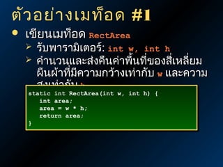 ตัว อย่า งเมท็อ ด #1


เขียนเมท็อด RectArea



รับพารามิเตอร์: int w, int h
คำานวนและส่งคืนค่าพื้นที่ของสีเหลี่ยม
่
ผืนผ้าที่มีความกว้างเท่ากับ w และความ
สูงเท่ากับ h

static int RectArea(int w, int h) {
static int RectArea(int w, int h) {
int area;
int area;
area = w * h;
area = w * h;
return area;
return area;
}
}

 