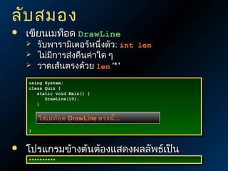 ลับ สมอง


เขียนเมท็อด DrawLine




รับพารามิเตอร์หนึงตัว: int len
่
ไม่มการส่งคืนค่าใด ๆ
ี
วาดเส้นตรงด้วย len '* '

using System;
using System;
class Quiz {{
class Quiz
static void Main() {{
static void Main()
DrawLine(10);
DrawLine(10);
}}

ใส่เ มท็อ ด DrawLine ตรงนี้...
}}



โปรแกรมข้างต้นต้องแสดงผลลัพธ์เป็น



 