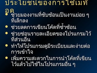 ประโยชน์ข องการใช้เ มท็
อด






ช่วยมองงานทีซับซ้อนเป็นงานย่อย ๆ
่
ทีเล็กลง
่
ช่วยลดการเขียนโค้ดทีซำ้าซ้อน
่
ช่วยซ่อนรายละเอียดของโปรแกรมไว้
ทีส่วนอืน
่
่
ทำาให้โปรแกรมดูมระเบียบและง่ายต่อ
ี
การเข้าใจ
เพิมความสะดวกในการนำาโค้ดที่เขียน
่
ไว้แล้วไปใช้ในโปรแกรมอื่น ๆ

 