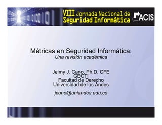 Métricas en Seguridad Informática:
        Una revisión académica


       Jeimy J C
       J i   J. Cano, Ph D CFE
                      Ph.D,
                 GECTI
          Facultad de Derecho
       Universidad de los Andes
        jcano@uniandes.edu.co
 
