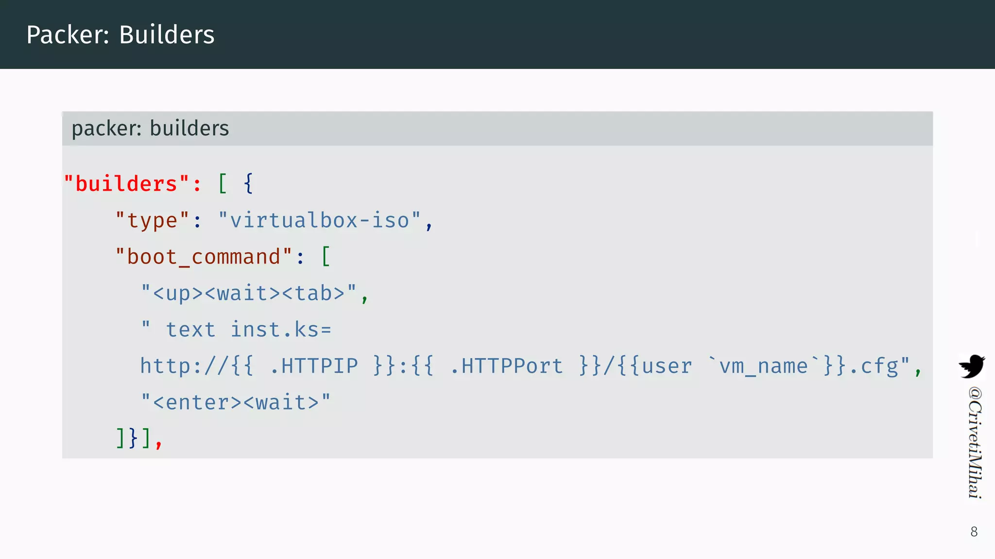Packer: Builders
packer: builders
"builders": [ {
"type": "virtualbox-iso",
"boot_command": [
"<up><wait><tab>",
" text inst.ks=
http://{{ .HTTPIP }}:{{ .HTTPPort }}/{{user `vm_name`}}.cfg",
"<enter><wait>"
]}],
8
 