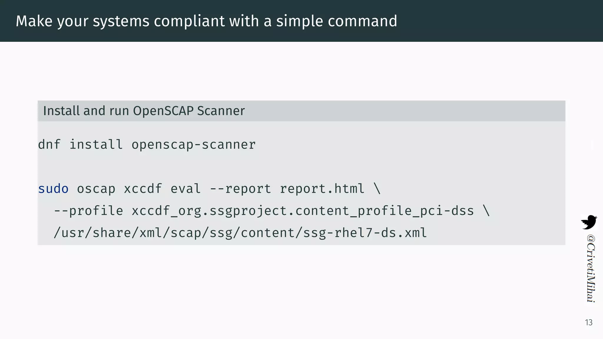 Make your systems compliant with a simple command
Install and run OpenSCAP Scanner
dnf install openscap-scanner
sudo oscap xccdf eval --report report.html 
--profile xccdf_org.ssgproject.content_profile_pci-dss 
/usr/share/xml/scap/ssg/content/ssg-rhel7-ds.xml
13
 